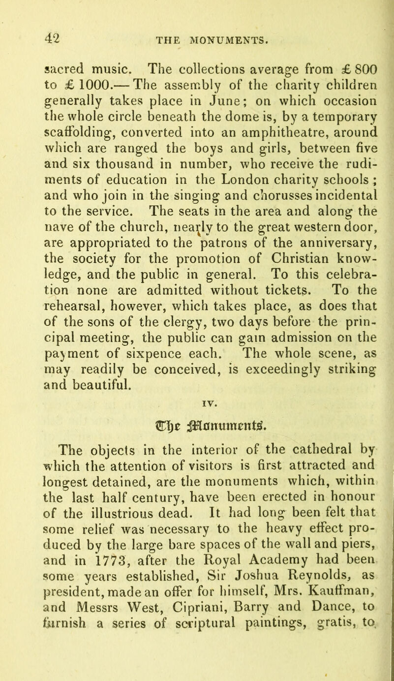 sacred music. The collections average from £ 800 to £1000.— The assembly of the charity children generally takes place in June; on which occasion the whole circle beneath the dome is, by a temporary scaffolding, converted into an amphitheatre, around which are ranged the boys and girls, between five and six thousand in number, who receive the rudi- ments of education in the London charity schools ; and who join in the singing and chorusses incidental to the service. The seats in the area and along the nave of the church, nearly to the great western door, are appropriated to the patrons of the anniversary, the society for the promotion of Christian know- ledge, and the public in general. To this celebra- tion none are admitted without tickets. To the rehearsal, however, which takes place, as does that of the sons of the clergy, two days before the prin- cipal meeting, the public can gain admission on the payment of sixpence each. The whole scene, as may readily be conceived, is exceedingly striking and beautiful. IV. K\)t ^Hnnumcnts'. The objects in the interior of the cathedral by which the attention of visitors is first attracted and longest detained, are the monuments which, within the last half century, have been erected in honour of the illustrious dead. It had long been felt that some relief was necessary to the heavy effect pro- duced by the large bare spaces of the wall and piers, and in 1773, after the Royal Academy had been some years established, Sir Joshua Reynolds, as president, made an offer for himself, Mrs. Kauffman, and Messrs West, Cipriani, Barry and Dance, to furnish a series of scriptural paintings, gratis, to.