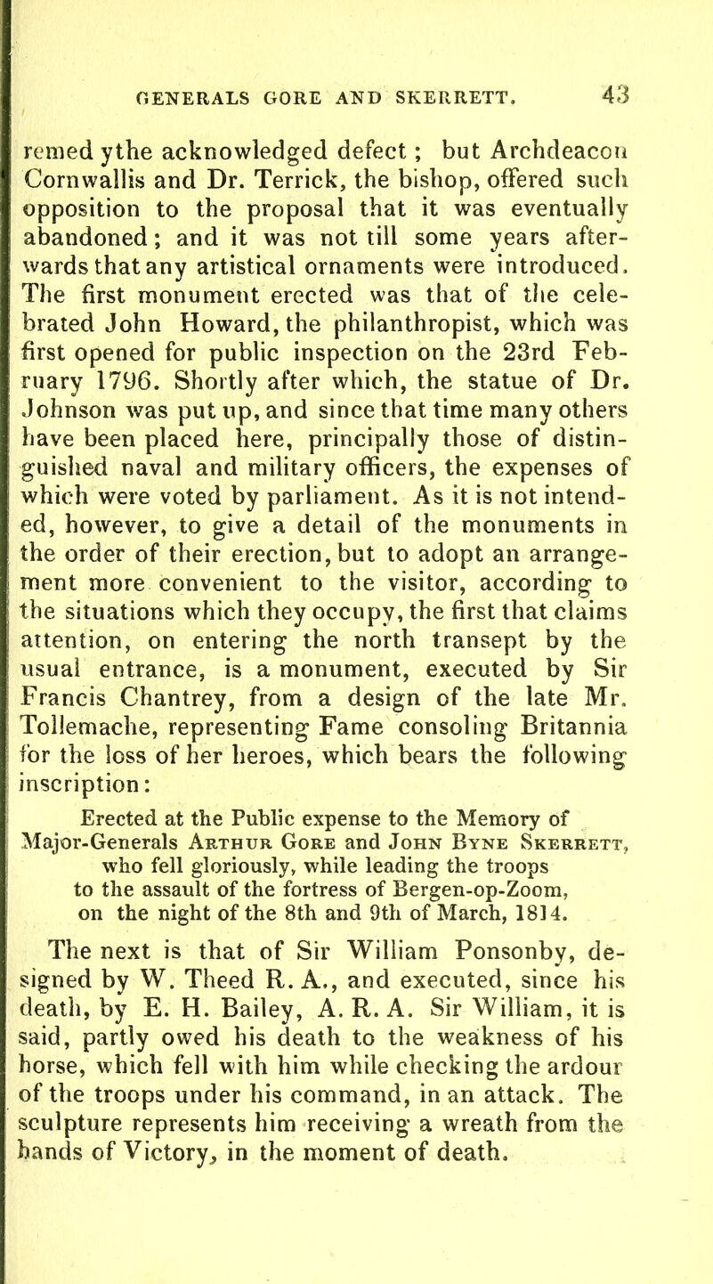 remed ythe acknowledged defect; but Archdeacon Cornwallis and Dr. Terrick, the bishop, offered such opposition to the proposal that it was eventually abandoned; and it was not till some years after- wards that any artistical ornaments were introduced. The first monument erected was that of the cele- brated John Howard, the philanthropist, which was first opened for public inspection on the 23rd Feb- ruary 1796. Shortly after which, the statue of Dr. Johnson was put up, and since that time many others have been placed here, principally those of distin- guished naval and military officers, the expenses of which were voted by parliament. As it is not intend- ed, however, to give a detail of the monuments in the order of their erection, but to adopt an arrange- ment more convenient to the visitor, according to the situations which they occupy, the first that claims attention, on entering the north transept by the usual entrance, is a monument, executed by Sir Francis Chantrey, from a design of the late Mr. Tollemache, representing Fame consoling Britannia for the loss of her heroes, which bears the following inscription: Erected at the Public expense to the Memory of Major-Generals Arthur Gore and John Byne Skerrett, who fell gloriously, while leading the troops to the assault of the fortress of Bergen-op-Zoom, on the night of the 8th and 9th of March, 1814. The next is that of Sir William Ponsonby, de- signed by W. Theed R. A., and executed, since his death, by E. H. Bailey, A. R. A. Sir William, it is said, partly owed his death to the weakness of his horse, which fell with him while checking the ardour of the troops under his command, in an attack. The sculpture represents him receiving a wreath from the hands of Victory^ in the moment of death.