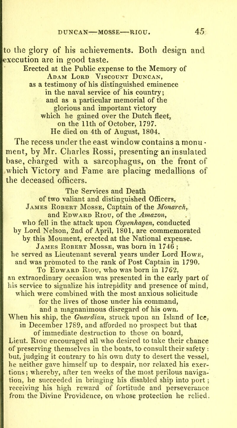 to the glory of his achievements. Both design and execution are in good taste. Erected at the Public expense to the Memory of Adam Lord Viscount Duncan, as a testimony of his distinguished eminence in the naval service of his country; and as a particular memorial of the glorious and important victory which he gained over the Dutch fleet, on the 11th of October, 1797. He died on 4th of August, 1804. The recess under the east window contains a momi - merit, by Mr. Charles Rossi, presenting an insulated base, charged with a sarcophagus, on the front of which Victory and Fame are placing medallions of the deceased officers. The Services and Death of two valiant and distinguished Officers, James Robert Mosse, Captain of the Monarch, and Edward Riou, of the Amazon, who fell in the attack upon Copenhagen, conducted by Lord Nelson, 2nd of April, 1801, are commemorated by this Moument, erected at the National expense. James Robert Mosse, was born in 1746 ; he served as Lieutenant several years under Lord Howe, and was promoted to the rank of Post Captain in 1790. To Edward Riou, who was born in 1762, an extraordinary occasion was presented in the early part of his service to signalize his intrepidity and presence of mind, which were combined with the most anxious solicitude for the lives of those under his command, and a magnanimous disregard of his own. When his ship, the Guardian, struck upon an Island of Ice, in December 1789, and afforded no prospect but that of immediate destruction to those on board, Lieut. Riou encouraged all who desired to take their chance of preserving themselves in the boats, to consult their safety : but, judging it contrary to his own duty to desert the vessel, he neither gave himself up to despair, nor relaxed his exer- tions ; whereby, after ten weeks of the most perilous naviga- tion, he succeeded in bringing his disabled ship into port; receiving his high reward of fortitude and perseverance from the Divine Providence, on whose protection he relied.