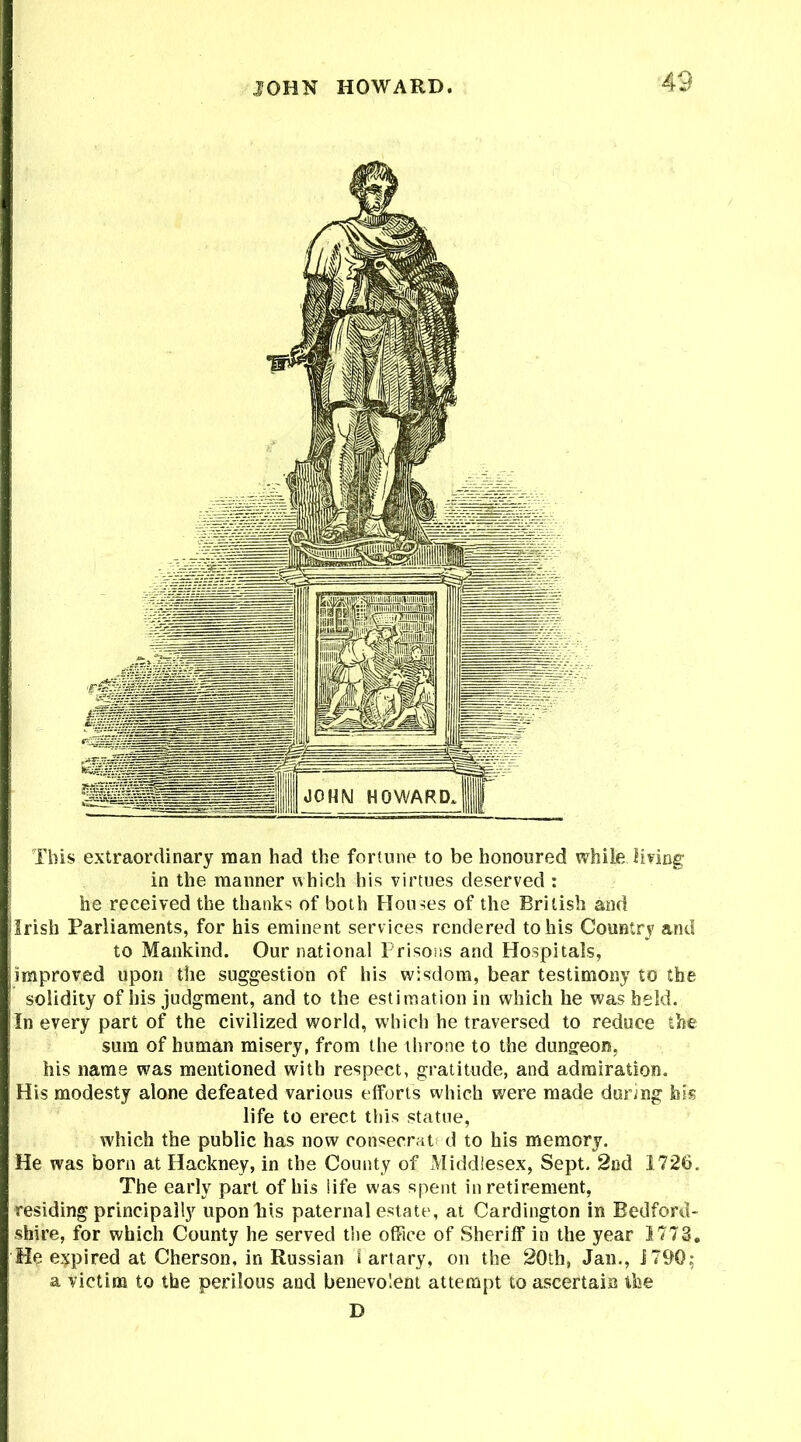 JOHN HOWARD This extraordinary man had the fortune to be honoured while living in the manner which his virtues deserved : he received the thanks of both Houses of the British and Irish Parliaments, for his eminent serv ices rendered to his Country and to Mankind. Our national Prisons and Hospitals, improved upon the suggestion of his wisdom, bear testimony to the solidity of his judgment, and to the estimation in which he was held. In every part of the civilized world, which he traversed to reduce the sum of human misery, from the throne to the dungeon, his name was mentioned with respect, gratitude, and admiration. His modesty alone defeated various efforts which were made during bis life to erect this statue, which the public has now consecrat d to his memory. He was born at Hackney, in the County of Middlesex, Sept. 2nd 1726. The early part of his life was spent in retirement, residing principally upon his paternal estate, at Cardington in Bedford- shire, for which County he served the office of Sheriff in the year 1773. He expired at Cherson, in Russian l artary, on the 20th, Jan., J790; a victim to the perilous and benevolent attempt to ascertain the D