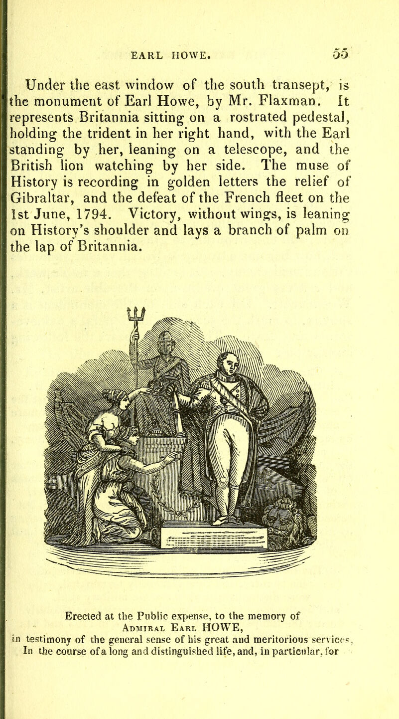 EARL HOWE. OO Under the east window of the south transept, is the monument of Earl Howe, by Mr. Flaxman. It represents Britannia sitting on a rostrated pedestal, holding the trident in her right hand, with the Earl standing by her, leaning on a telescope, and the British lion watching by her side. The muse of History is recording in golden letters the relief of Gibraltar, and the defeat of the French fleet on the 1st June, 1794. Victory, without wings, is leaning on History’s shoulder and lays a branch of palm on the lap of Britannia. Erected at the Public expense, to the memory of Admiral Earl HOWE, in testimony of the general sense of his great and meritorious services. In the course of a long and distinguished life, and, in particular, for