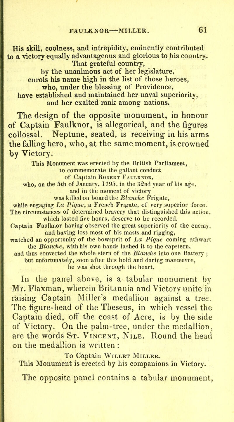 His skill, coolness, and intrepidity, eminently contributed to a victory equally advantageous and glorious to his country. That grateful country, by the unanimous act of her legislature, enrols his name high in the list of those heroes, who, under the blessing of Providence, have established and maintained her naval superiority, and her exalted rank among nations. The design of the opposite monument, in honour of Captain Faulknor, is allegorical, and the figures collossal. Neptune, seated, is receiving in his arms the falling hero, who, at the same moment, is crowned by Victory. This Monument was erected by the British Parliament, to commemorate the gallant conduct of Captain Robert Faulknor, who, on the 5th of January, 1795, in the 82nd year of his age, and in the moment of victory was killed on board the Blanche Frigate, while engaging La Pique, a French Frigate, of very superior force. The circumstances of determined bravery that distinguished this action, which lasted five hours, deserve to be recorded. Captain Faulknor having observed the great superiority of the enemy, and having lost most of his masts and rigging, watched an opportunity of the bowsprit of La Pique coming athwart the Blanche, with his own hands lashed it to the capstern, and thus converted the whole stern of the Blanche into one Battery ; but unfortunately, soon after this bold and daring manoeuvre, he was shot through the heart. Iii tbe panel above, is a tabular monument by Mr. Flaxman, wherein Britannia and Victory unite in raising Captain Miller’s medallion against a tree. The figure-head of the Theseus, in which vessel the Captain died, off the coast of Acre, is by the side of Victory, On the palm- tree, under the medallion, are the words St. Vincent, Nile. Round the head on the medallion is written : To Captain Willet Miller. This Monument is erected by his companions in Victory. The opposite panel contains a tabular monument,