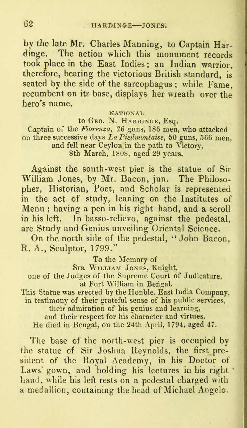 1IARDINGE—JONES. by the late Mr. Charles Manning, to Captain Har- dinge. The action which this monument records took place in the East Indies; an Indian warrior, therefore, bearing the victorious British standard, is seated by the side of the sarcophagus ; while Fame, recumbent on its base, displays her wreath over the hero's name. NATIONAL to Geo. N. Hardinge, Esq. Captain of the Fiorenza, 26 guns, 186 men, who attacked on three successive days La Piedmontaise, 50 guns, 566 men, and fell near Ceyloft in the path to Victory, 8th March, 1808, aged 29 years. Against the south-west pier is the statue of Sir- William Jones, by Mr. Bacon, jun. The Philoso- pher, Historian, Poet, and Scholar is represented in the act of study, leaning on the Institutes of Menu ; having a pen in his right hand, and a scroll in his left. In basso-relievo, against the pedestal, are Study and Genius unveiling Oriental Science. On the north side of the pedestal, “ John Bacon, R. A., Sculptor, 1799.” To the Memory of Sir William Jones, Knight, one of the Judges of the Supreme Court of Judicature, at Fort William in Bengal. This Statue was erected by the Honble. East India Company, in testimony of their grateful sense of his public services, their admiration of his genius and learning, and their respect for his character and virtues. He died in Bengal, on the 24th April, 1794, aged 47. The base of the north-west pier is occupied by the statue of Sir Joshua Reynolds, the first pre- sident of the Royal Academy, in his Doctor of Laws’ gown, and holding his lectures in his right * hand, while his left rests on a pedestal charged with a medallion, containing the head of Michael Angelo.