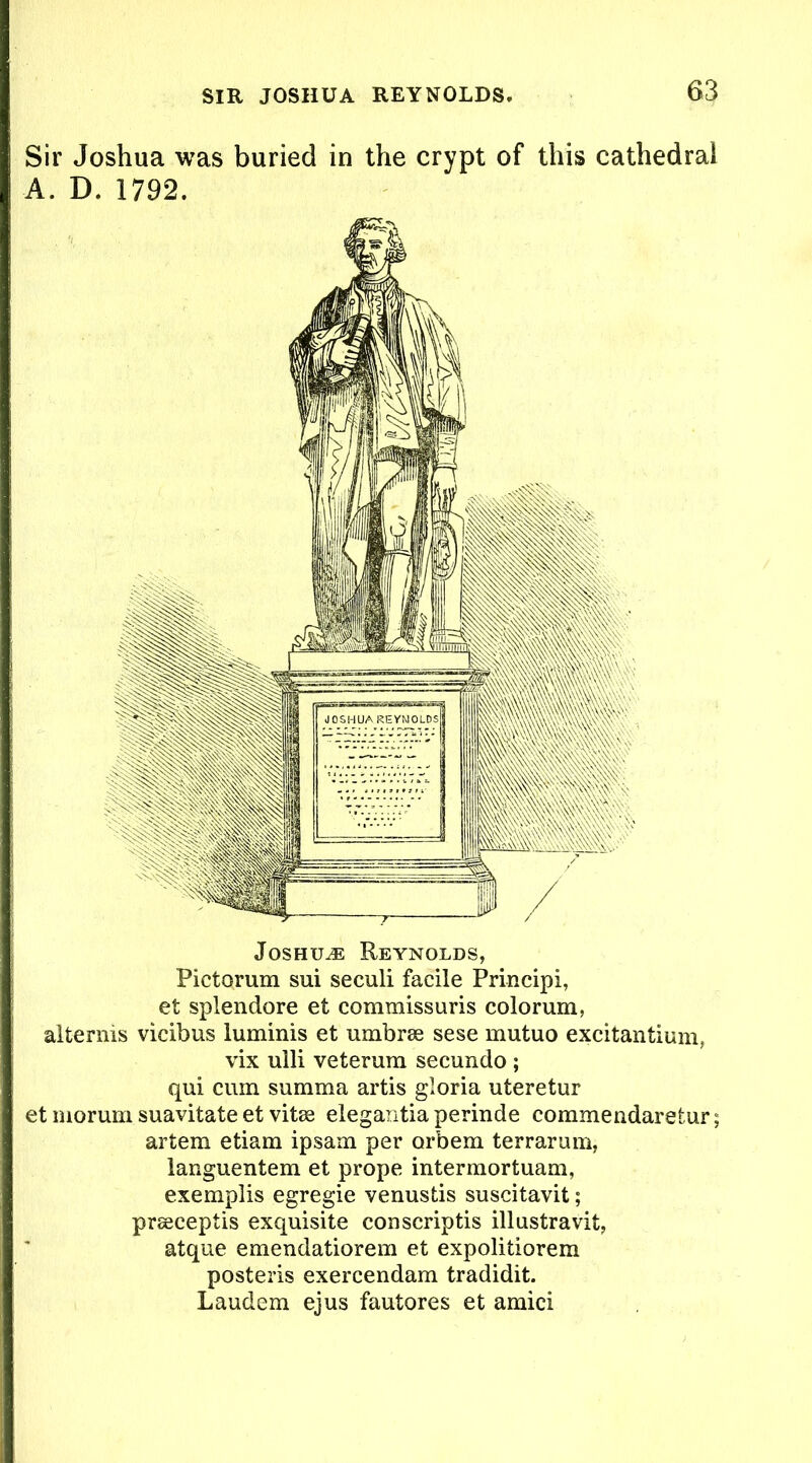 Sir Joshua was buried in the crypt of this cathedral A. D. 1792. Joshua Reynolds, Pictorum sui seculi facile Principi, et splendore et commissuris colorum, alternis vicibus luminis et umbras sese mutuo excitantium, vix ulli veterum secundo ; qui cum summa artis gloria uteretur et morum suavitate et vitas elegantia perinde commendaretur; artem etiam ipsam per orbem terrarum, languentem et prope intermortuam, exemplis egregie venusds suscitavit; prasceptis exquisite conscriptis illustravit, atque emendatiorem et expolidorem posteris exercendam tradidit. Laudem ejus fautores et amici