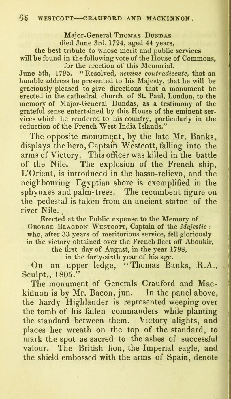 Major-General Thomas Dundas died June 3rd, 1794, aged 44 years, the best tribute to whose merit and public services will be found in the following vote of the House of Commons, for the erection of this Memorial. June 5th, 1795. “Resolved, nemine contradicente, that an humble address be presented to his Majesty, that he will be graciously pleased to give directions that a monument be erected in the cathedral church of St. Paul, London, to the memory of Major-General Dundas, as a testimony of the grateful sense entertained by this House of the eminent ser- vices which he rendered to his country, particularly in the reduction of the French West India Islands.” The opposite monument, by the late Mr. Banks, displays the hero, Captain Westcott, falling into the arms of Victory. This officer was killed in the battle of the Nile* The explosion of the French ship, L’Orient, is introduced in the basso-relievo, and the neighbouring Egyptian shore is exemplified in the sphvnxes and palm-trees. The recumbent figure on the pedestal is taken from an ancient statue of the river Nile. ( Erected at the Public expense to the Memory of George Blagdon Westcott, Captain of the Majestic; who, after 33 years of meritorious service, fell gloriously in the victory obtained over the French fleet off Aboukir, the first day of August, in the year 1798, in the forty-sixth year of his age. On an upper ledge, “ Thomas Banks, R.A., Sculpt., 1805.” The monument of Generals Crauford and Mac- kirinon is by Mr. Bacon, jun. in the panel above, the hardy Highlander is represented weeping over the tomb of his fallen commanders while planting the standard between them. Victory alights, and places her wreath on the top of the standard, to mark the spot as sacred to the ashes of successful valour. The British lion, the Imperial eagle, and the shield embossed with the arms of Spain, denote