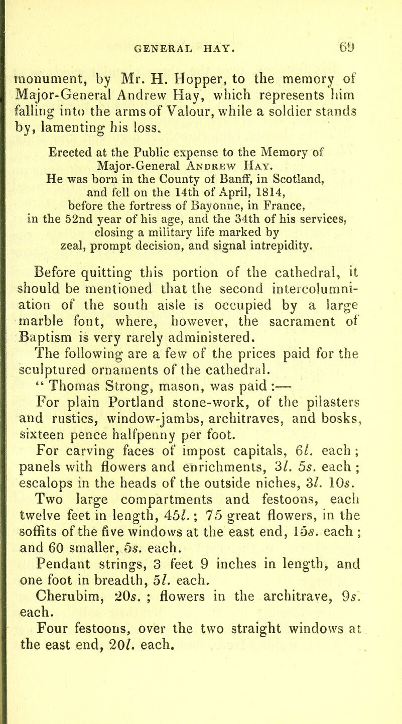 monument, by Mr. H. Hopper, to the memory of Major-General Andrew Hay, which represents him falling into the arms of Valour, while a soldier stands by, lamenting his loss. Erected at the Public expense to the Memory of Major-General Andrew Hay. He was born in the County of Banff, in Scotland, and fell on the 14th of April, 1814, before the fortress of Bayonne, in France, in the 52nd year of his age, and the 34th of his services, closing a military life marked by zeal, prompt decision, and signal intrepidity. Before quitting this portion of the cathedral, it should be mentioned that the second intercolumni- ation of the south aisle is occupied by a large marble font, where, however, the sacrament of Baptism is very rarely administered. The following are a few of the prices paid for the sculptured ornaments of the cathedral. “ Thomas Strong, mason, was paid :— For plain Portland stone-work, of the pilasters and rustics, window-jambs, architraves, and bosks, sixteen pence halfpenny per foot. For carving faces of impost capitals, 6/. each ; panels with flowers and enrichments, 3l. 5s. each ; escalops in the heads of the outside niches, 3/. 10s. Two large compartments and festoons, each twelve feet in length, 451.; 75 great flowers, in the soffits of the five windows at the east end, 15s. each ; and 60 smaller, 5s. each. Pendant strings, 3 feet 9 inches in length, and one foot in breadth, 51. each. Cherubim, *205. ; flowers in the architrave, 9s. each. Four festoons, over the two straight windows at the east end, 201. each.