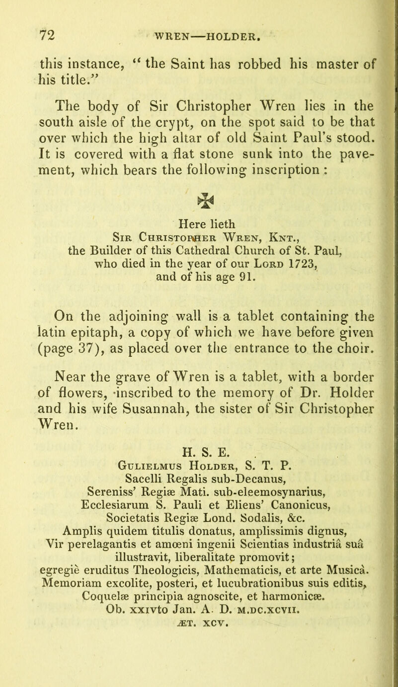 this instance, t€ the Saint has robbed his master of his title.” The body of Sir Christopher Wren lies in the south aisle of the crypt, on the spot said to be that over which the high altar of old Saint Paul’s stood. It is covered with a flat stone sunk into the pave- ment, which bears the following inscription : * Here lieth Sir Christorher Wren, Knt., the Builder of this Cathedral Church of St. Paul, who died in the year of our Lord 1723, and of his age 91. On the adjoining wall is a tablet containing the latin epitaph, a copy of which we have before given (page 37), as placed over the entrance to the choir. Near the grave of Wren is a tablet, with a border of flowers, ’inscribed to the memory of Dr. Holder and his wife Susannah, the sister of Sir Christopher Wren. H. S. E. Gulielmus Holder, S. T. P. Sacelli Regalis sub-Decanus, Sereniss’ Regise Mati. sub-eleemosynarius, Ecclesiarum S. Pauli et Eliens’ Canonicus, Societatis Regise Lond. JSodalis, &c. Amplis quidem titulis donatus, amplissimis dignus, Vir perelagantis et amoeni ingenii Scientias industria sua illustravit, liberalitate promovit; egregie eruditus Theologicis, Mathematicis, et arte Musica. Memoriam excolite, posteri, et lucubrationibus suis editis, Coquelse principia agnoscite, et harmonic*. Ob. xxivto Jan. A. D. m.dc.xcvix. JET. XCV.