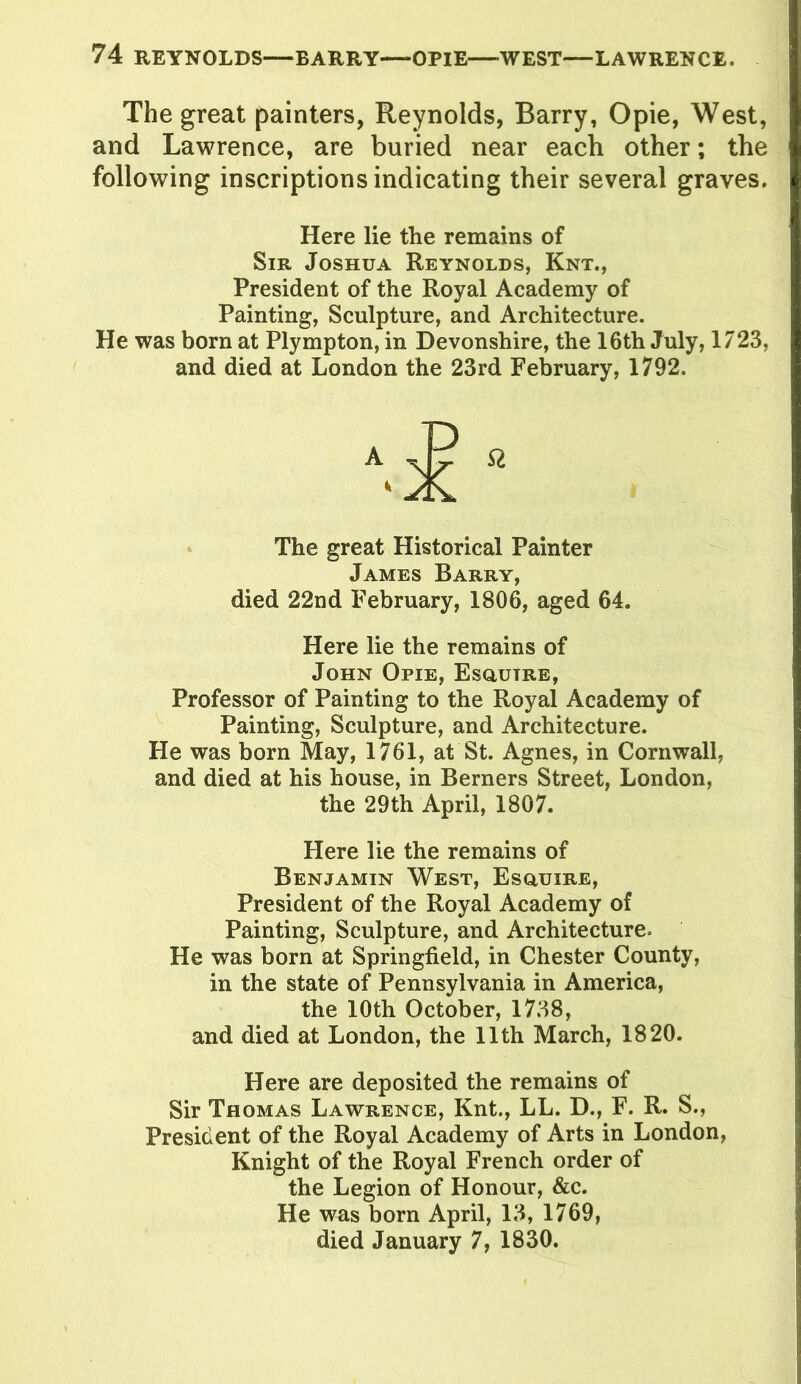 The great painters, Reynolds, Barry, Opie, West, and Lawrence, are buried near each other; the following inscriptions indicating their several graves. Here lie the remains of Sir Joshua Reynolds, Knt., President of the Royal Academy of Painting, Sculpture, and Architecture. He was born at Plympton, in Devonshire, the 16th July, 1723, and died at London the 23rd February, 1792. The great Historical Painter James Barry, died 22nd February, 1806, aged 64. Here lie the remains of John Opie, Esgiutre, Professor of Painting to the Royal Academy of Painting, Sculpture, and Architecture. He was born May, 1761, at St. Agnes, in Cornwall, and died at his house, in Berners Street, London, the 29th April, 1807. Here lie the remains of Benjamin West, Esgiuire, President of the Royal Academy of Painting, Sculpture, and Architecture. He was born at Springfield, in Chester County, in the state of Pennsylvania in America, the 10th October, 1738, and died at London, the 11th March, 1820. Here are deposited the remains of Sir Thomas Lawrence, Knt., LL. D., F. R. S., President of the Royal Academy of Arts in London, Knight of the Royal French order of the Legion of Honour, &c. He was born April, 13, 1769, died January 7, 1830.