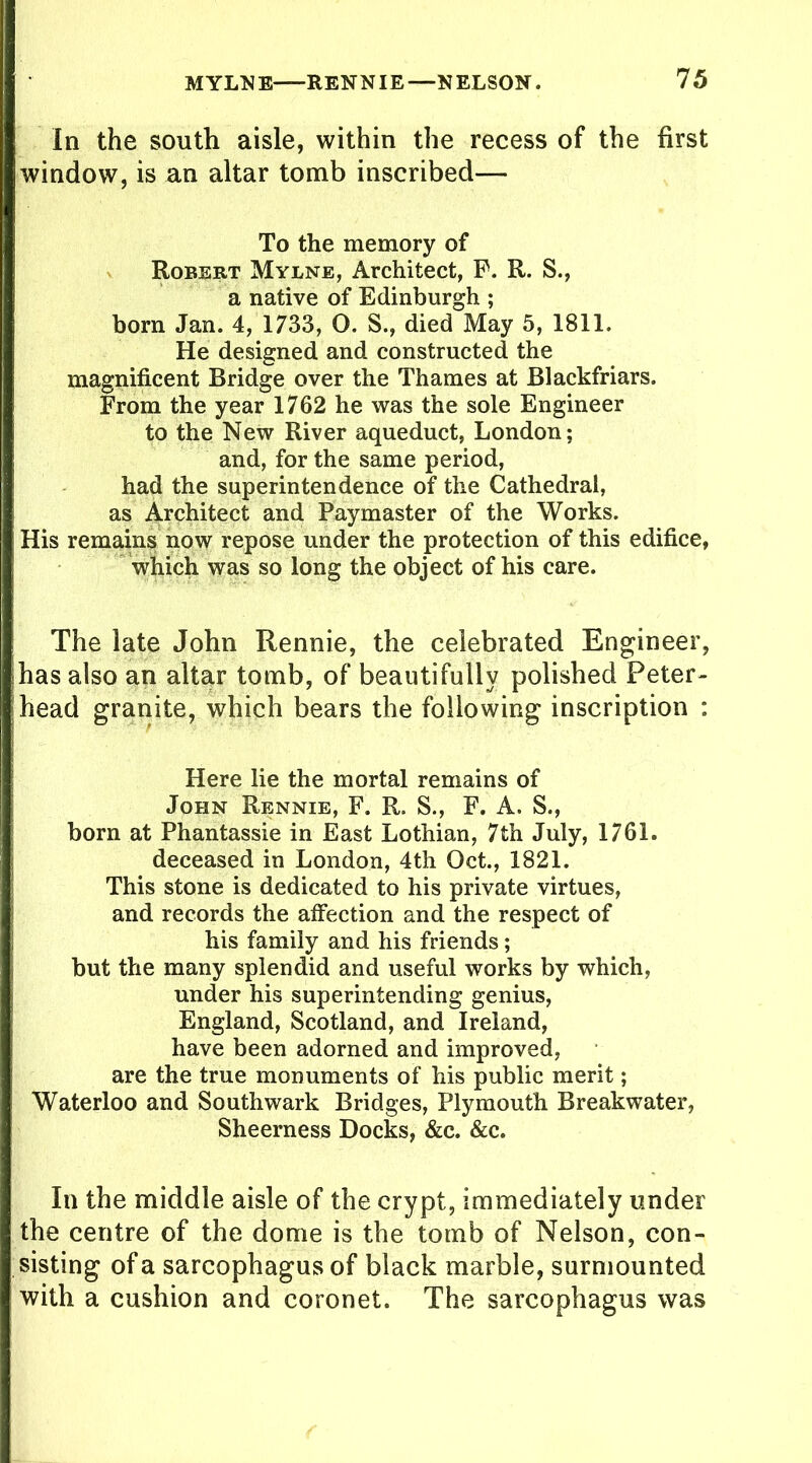 In the south aisle, within the recess of the first window, is an altar tomb inscribed— To the memory of Robert Mylne, Architect, P. R. S., a native of Edinburgh ; born Jan. 4, 1733, O. S., died May 5, 1811. He designed and constructed the magnificent Bridge over the Thames at Blackfriars. From the year 1762 he was the sole Engineer to the New River aqueduct, London; and, for the same period, had the superintendence of the Cathedral, as Architect and Paymaster of the Works. His remains now repose under the protection of this edifice, which was so long the object of his care. The late John Rennie, the celebrated Engineer, has also an altar tomb, of beautifully polished Peter- head granite, which bears the following inscription : Here lie the mortal remains of John Rennie, F. R, S., F. A. S., born at Phantassie in East Lothian, 7th July, 1761. deceased in London, 4th Oct., 1821. This stone is dedicated to his private virtues, and records the affection and the respect of his family and his friends ; but the many splendid and useful works by which, under his superintending genius, England, Scotland, and Ireland, have been adorned and improved, are the true monuments of his public merit; Waterloo and Southwark Bridges, Plymouth Breakwater, Sheerness Docks, &c. &c. In the middle aisle of the crypt, immediately under the centre of the dome is the tomb of Nelson, con- sisting of a sarcophagus of black marble, surmounted with a cushion and coronet. The sarcophagus was