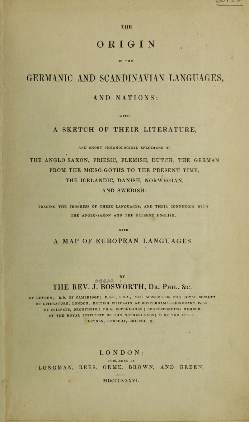 THE ORIGIN OF THE GERMANIC AND SCANDINAVIAN LANGUAGES, AND NATIONS: WITH A SKETCH OF THEIR LITERATURE, AND SHORT CHRONOLOGICAL SPECIMENS OF THE ANGLO-SAXON, FRIESIC, FLEMISH, DUTCH, THE GERMAN FROM THE MCESO-GOTHS TO THE PRESENT TIME, THE ICELANDIC, DANISH, NORWEGIAN, AND SWEDISH: TRACING THE PROGRESS OF THESE LANGUAGES, AND THEIR CONNEXION WITH THE ANGLO-SAXON AND THE PRESENT ENGLISH. WITH A MAP OF EUROPEAN LANGUAGES. BY e*ie,p'A « THE REV. J. BOSWORTH, Dr. Phil. &c. OF LEYDENJ B.D. OF CAMBRIDGE; F.R.S., F.S.A., AND MEMBER OF THE ROYAL SOCIETY OF LITERATURE, LONDON; BRITISH CHAPLAIN AT ROTTERDAM:—HONORARY F.R.S. OF SCIENCES, DRONTHEIM J F.S.A. COPENHAGEN ; CORRESPONDING MEMBER OF THE ROYAL INSTITUTE OF THE NETHERLANDS; F. OF THE LIT. S. LEYDEN, UTRECHT, BRISTOL, &c. LONDON: PUBLISHED BY LONGMAN, REES, ORME, BROWN, AND GREEN. MDCCCXXXVI.