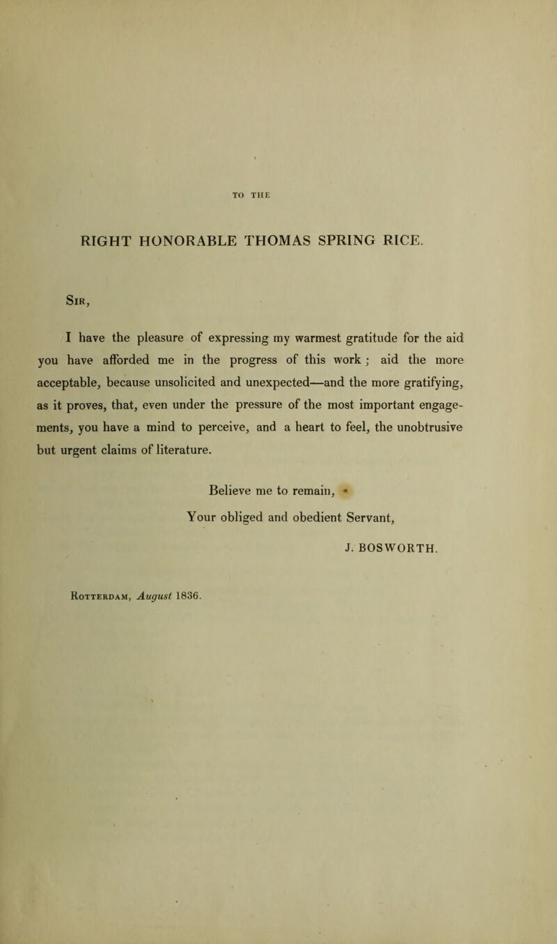 TO THE RIGHT HONORABLE THOMAS SPRING RICE. Sir, I have the pleasure of expressing my warmest gratitude for the aid you have afforded me in the progress of this work; aid the more acceptable, because unsolicited and unexpected—and the more gratifying, as it proves, that, even under the pressure of the most important engage- ments, you have a mind to perceive, and a heart to feel, the unobtrusive but urgent claims of literature. Believe me to remain, - Your obliged and obedient Servant, J. BOSWORTH.