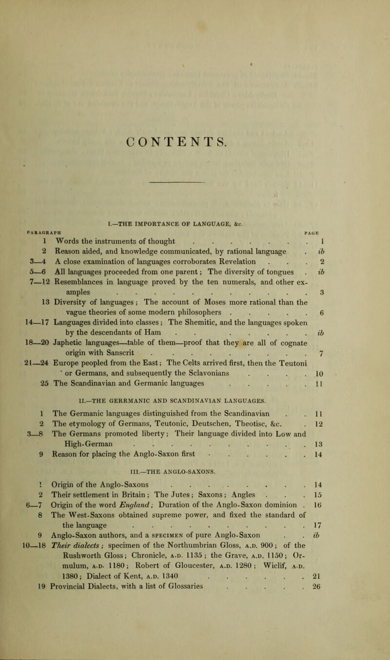 CONTENTS. 1—THE IMPORTANCE OF LANGUAGE, &c. PARAGRAPH PAGE 1 Words the instruments of thought 1 2 Reason aided, and knowledge communicated, by rational language . ib 3—4 A close examination of languages corroborates Revelation ... 2 5—6 All languages proceeded from one parent; The diversity of tongues . ib 7—1.2 Resemblances in language proved by the ten numerals, and other ex- amples 3 13 Diversity of languages; The account of Moses more rational than the vague theories of some modern philosophers 6 14—17 Languages divided into classes; The Shemitic, and the languages spoken by the descendants of Ham . . . .... ib 18—20 Japhetic languages—table of them—proof that they are all of cognate origin with Sanscrit . ........ 7 21—24 Europe peopled from the East; The Celts arrived first, then the Teutoni ' or Germans, and subsequently the Sclavonians . . . .10 25 The Scandinavian and Germanic languages . . . . .11 II.—THE GERRMANIC AND SCANDINAVIAN LANGUAGES. 1 The Germanic languages distinguished from the Scandinavian . .11 2 The etymology of Germans, Teutonic, Deutschen, Theotisc, &c. 12 3—8 The Germans promoted liberty; Their language divided into Low and High-German .......... 13 9 Reason for placing the Anglo-Saxon first ■ 14 III.—THE ANGLO-SAXONS. ! Origin of the Anglo-Saxons . . . . . . . .14 2 Their settlement in Britain; The Jutes; Saxons; Angles . . .15 6—7 Origin of the word England; Duration of the Anglo-Saxon dominion . 16 8 The West-Saxons obtained supreme power, and fixed the standard of the language . . .17 9 Anglo-Saxon authors, and a specimen of pure Anglo-Saxon . . ib 10—18 Their dialects ; specimen of the Northumbrian Gloss, a.d. 900 ; of the Rushworth Gloss; Chronicle, a.d. 1135; the Grave, a.d. 1150; Or- mulum, a-d. 1180; Robert of Gloucester, a.d. 1280; Wiclif, a d. 1380; Dialect of Kent, a.d. 1340 . . . . . .21 19 Provincial Dialects, with a list of Glossaries . . . . .26