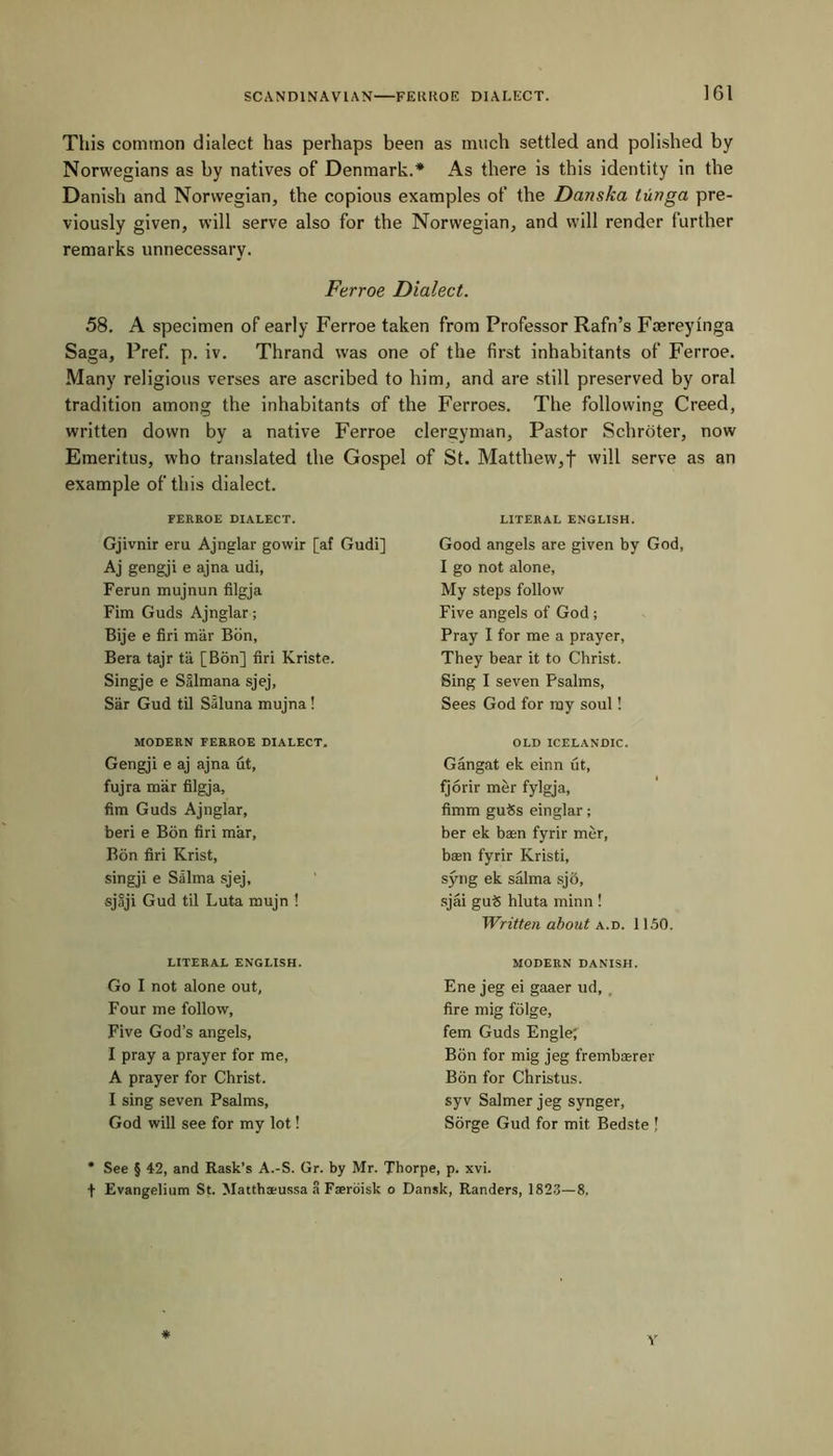 This common dialect has perhaps been as much settled and polished by Norwegians as by natives of Denmark.* As there is this identity in the Danish and Norwegian, the copious examples of the Danska tunga pre- viously given, will serve also for the Norwegian, and will render further remarks unnecessary. Ferroe Dialect. 58. A specimen of early Ferroe taken from Professor Rafn’s Faereyinga Saga, Pref. p. iv. Thrand was one of the first inhabitants of Ferroe. Many religious verses are ascribed to him, and are still preserved by oral tradition among the inhabitants of the Ferroes. The following Creed, written down by a native Ferroe clergyman, Pastor Schroter, now Emeritus, who translated the Gospel of St. Matthew,f will serve as an example of this dialect. FERROE DIALECT. Gjivnir eru Ajnglar gowir [af Gudi] Aj gengji e ajna udi, Ferun mujnun filgja Fim Guds Ajnglar; Bije e firi mar Bon, Bera tajr ta [Bon] firi Kriste. Singje e SSlmana sjej, Sar Gud til Saluna mujna ! LITERAL ENGLISH. Good angels are given by God, I go not alone, My steps follow Five angels of God; Pray I for me a prayer, They bear it to Christ. Sing I seven Psalms, Sees God for my soul! MODERN FERROE DIALECT. Gengji e aj ajna ut, fujra mar filgja, fim Guds Ajnglar, beri e Bon firi mar, Bon firi Krist, singji e Salma sjej, sjaji Gud til Luta mujn ! OLD ICELANDIC. Gangat ek einn ut, fjorir mer fylgja, fimm gutSs einglar; ber ek baen fyrir mer, ban fyrir Kristi, syng ek salma sjo, sjai gu$ hluta minn! Written about a.d. 1150. LITERAL ENGLISH. Go I not alone out. Four me follow, Five God’s angels, I pray a prayer for me, A prayer for Christ. I sing seven Psalms, God will see for my lot! MODERN DANISH. Ene jeg ei gaaer ud, , fire mig folge, fem Guds Engle; Bon for mig jeg frembasrer Bon for Christus. syv Salmer jeg synger, Sorge Gud for mit Bedste J * See § 42, and Rask’s A.-S. Or. by Mr. Thorpe, p. xvi. + Evangelinm St. Matthaeussa a Fseroisk o Dansk, Randers, 1823—8.