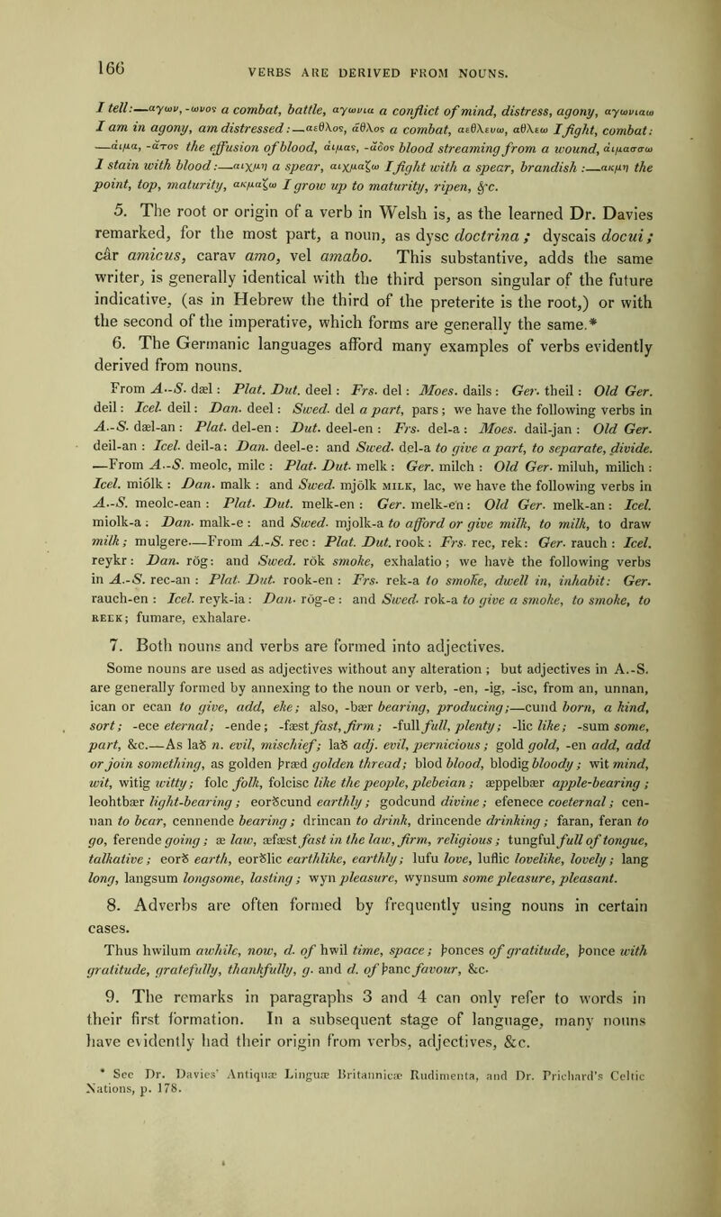 VERBS ARE DERIVED FROM NOUNS. / tell:—aywv, -wi/os a combat, battle, ayunnu a conflict of mind, distress, agony, ayuviaui I am in agony, am distressed:—atdAos, adAos a combat, asd\eva>, attArw Ifight, combat: —aLfia, -a-ro9 the effusion of blood, a 1/10.9, -aoo9 blood streaming from a wound, cu/uao-o-w 1 stain with blood:—oixnv a spear, oiy^af-, pfight with a spear, brandish :—ok/in the point, top, maturity, «suaia’ I grow up to maturity, ripen, 8fc. 5. The root or origin of a verb in Welsh is, as the learned Dr. Davies remarked, for the most part, a noun, as dysc doctrina ; dyscais docui; car amicus, carav amo, vel amabo. This substantive, adds the same writer, is generally identical with the third person singular of the future indicative, (as in Hebrew the third of the preterite is the root,) or with the second of the imperative, which forms are generally the same.* 6. The Germanic languages afford many examples of verbs evidently derived from nouns. From A-S■ dael: Plat. Dut. deel: Frs. del: Moes. dails : Ger. theil: Old Ger. deil: Icel- deil: Dan. deel: Swed. del a part, pars; we have the following verbs in A.-S. dasl-an : Plat, del-en : Dut. deel-en : Frs■ del-a : Moes. dail-jan : Old Ger. deil-an : Feel, deil-a: Dan. deel-e: and Swed. del-a to give a part, to separate, divide. —From A--S. meolc, mile : Plat. Dut. melk : Ger. milch : Old Ger- miluh, milich : Icel. miolk : Dan. malk : and Swed. mjolk milk, lac, we have the following verbs in A.-S. meolc-ean : Plat. Dut. melk-en : Ger. melk-e'n: Old Ger■ melk-an : Icel. miolk-a : Dan- malk-e : and Swed. mjolk-a to afford or give milk, to milk, to draw milk; mulgere—From A.-S. rec: Plat. Dut. rook: Frs. rec, rek: Ger. rauch : Icel. reykr: Dan. rog: and Swed. rok smoke, exhalatio ; we have the following verbs in A.-S. rec-an : Plat- Dut- rook-en : Frs■ rek-a to smolte, dwell in, inhabit: Ger. rauch-en : Icel. reyk-ia: Dan- rog-e : and Swed- rok-a to give a smoke, to smoke, to keek; fumare, exhalare- 7. Both nouns and verbs are formed into adjectives. Some nouns are used as adjectives without any alteration ; but adjectives in A.-S. are generally formed by annexing to the noun or verb, -en, -ig, -isc, from an, unnan, ican or eean to give, add, eke; also, -bier bearing, producing;—cund horn, a kind, sort; -ece eternal; -ende; -fasst fast, firm; -full full, plenty; -lie like; -sum some, part, &c.—As la<5 n. evil, mischief; la8 adj. evil, pernicious; gold gold, -en add, add or join something, as golden brad golden thread; blod blood, blodig bloody; wit mind, wit, witig witty; folc folk, folcisc like the people, plebeian; ceppelbaer apple-bearing; leohtbser light-bearing; eorScund earthly; godcund divine; efenece co eternal; cen- nan to bear, cennende bearing; drincan to drink, drincende drinking; faran, feran to go, ferende going; as law, aefasst fast in the law, firm, religious; tungful/w^ of tongue, talkative; eor<5 earth, eorSlic earthlike, earthly; lufu love, luflic lovelike, lovely; lang long, langsum longsome, lasting; wyn pleasure, wynsum some pleasure, pleasant. 8. Adverbs are often formed by frequently using nouns in certain cases. Thus hwilum awhile, now, d. of hwil time, space; bonces of gratitude, bonce with gratitude, gratefully, thankfully, g. and d. of banc favour, &c- 9. The remarks in paragraphs 3 and 4 can only refer to words in their first formation. In a subsequent stage of language, many nouns have evidently had their origin from verbs, adjectives, &c. * See Dr. Davies' Antiquae Linguae liritannieae Rudimenta, and Dr. Prichard’s Celtic Nations, p. 178.