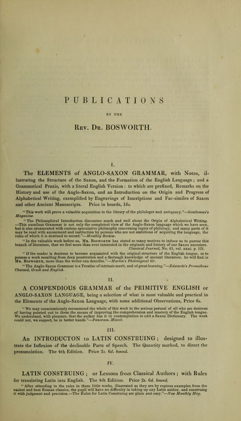 PUBLICATIONS BY THE Rev. Dr. BOSWORTH. i. The ELEMENTS of ANGLO-SAXON GRAMMAR, with Notes, il- lustrating the Structure of the Saxon, and the Formation of the English Language ; and a Grammatical Praxis, with a literal English Version : to which are prefixed, Remarks on the History and use of the Anglo-Saxon, and an Introduction on the Origin and Progress of Alphabetical Writing, exemplified by Engravings of Inscriptions and Fac-similes of Saxon and other Ancient Manuscripts. Price in boards, 16s. “ This work will prove a valuable acquisition to the library of the philologer and antiquary.”—Gentleman's Magazine. “ The Philosophical Introduction discourses much and well about the Origin of Alphabetical Writing. —This excellent Grammar is not only the completest view of the Anglo-Saxon language which we have seen, but is also ornamented with curious speculative philosophy concerning topics of philology, and many parts of it may be read with amusement and instruction by persons who are not ambitious of acquiring the language, the rules of which it is destined to record.”—Monthly Review. “ In the valuable work before us, Mr. Bosworth has stated so many motives to induce us to pursue this branch of literature, that we feel more than ever interested in the originals and history of our Saxon ancestors. Classical Journal, No. 61, vol. xxxi. p. 121. “ If the reader is desirous to become acquainted with the original structure of the English tongue, or to possess a work resulting from deep penetration and a thorough knowledge of ancient literature, he will find in Mr. Bosworth, more than the writer can describe.”—Martin's Philological Gr. “The Anglo-Saxon Grammar is a Treatise of intrinsic merit, and of great learning.”—Edwards’s Prometheus Chained, Greek and English. • ii. A COMPENDIOUS GRAMMAR of the PRIMITIVE ENGLISH or ANGLO-SAXON LANGUAGE, being a selection of what is most valuable and practical in the Elements of the Anglo-Saxon Language, with some additional Observations, Price 6s. “ We may conscientiously recommend the whole of this work to the serious perusal of all who are desirous of having pointed out to them the means of improving the comprehension and mastery of the English tongue. We understand, with pleasure, that the author has it in contemplation to edit a Saxon Dictionary. The work could not, we suspect, be in better hands.”—Panoram. Miscel. HI. An INTRODUCTON to LATIN CONSTRUING ; designed to illus- trate the Inflexion of the declinable Parts of Speech. The Quantity marked, to direct the pronunciation. The 4th Edition. Price 2s. 6d. bound. IV. LATIN CONSTRUING ; or Lessons from Classical Authors; with Rules for translating Latin into English. The 4th Edition. Price 2s. 6i. bound. “ After attending to the rules in these little works, illustrated as they are by copious examples from the easiest and best Roman classics, the pupil will have no difficulty in taking up any Latin author, and construing it with judgment and precision.—The Rules for Latin Construing are plain and easy.”—New Monthly Mag.