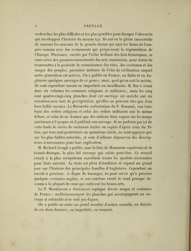 recherches les plus difficiles et les plus pénibles pour dissiper l’obscurité qui enveloppait l’histoire du moyen âge. Ils ont eu la gloire immortelle de renouer les anneaux de la grande chaîne qui unit les fastes de l’em- pire romain avec les événements qui préparèrent la régénération de l’Europe. Plusieurs, excités par l’éclat brillant des faits historiques, se sont servis des premiers monuments des arts renaissants, pour tenter de transmettre à la postérité la connaissance des rites, des costumes et des usages des peuples, premiers moteurs de l’état de civilisation auquel notre génération est arrivée. On a publié en France, en Italie et en An- gleterre quelques ouvrages de ce genre; mais, quel qu’en soit le mérite, ils sont cependant encore ou imparfaits ou insuffisants. M. Bar a réuni dans six volumes les costumes religieux et militaires ; mais les cinq cent quatre-vingt-cinq planches dont cet ouvrage est enrichi ont été exécutées avec tant de précipitation, qu’elles ne peuvent être que d’un bien faible secours. La Hiérarchie ecclésiastique du P. Bonanni, son Cata- logue des ordres religieux et celui des ordres militaires ont le même défaut, et celui de ne donner que des notions bien vagues sur les temps antérieurs à l’époque où il publiait son ouvrage. Je ne parlerai pas ici de cette foule de séries de costumes imités ou copiés d’après ceux du Ti- tien, qui tous sont postérieurs au quinzième siècle, ne sont appuyés que sur les plus faibles autorités, et sont d’ailleurs dépourvus des descrip- tions si nécessaires pour leur explication. M. Richard Gough a publié, sous le titre de Monuments sépulcraux de la Grande-Bretagne, le plus bel ouvrage qui existe peut-être. Ce recueil réunit à la plus scrupuleuse exactitude toutes les qualités nécessaires pour faire autorité. Le texte est plein d’érudition et répand un grand jour sur l’histoire des principales familles d’Angleterre. Cependant un travail si précieux, si digne de louanges, ne peut servir qu’à préciser quelques costumes anglais, et son extrême rareté le rend presque in- connu à la plupart de ceux qui cultivent les beaux-arts. Le P. Montfaucon a doctement expliqué divers usages et costumes de France; malheureusement les plauches qui accompagnent un ou- vrage si estimable n’en sont pas dignes. On a publié en outre un grand nombre d’autres recueils, ou dérivés de ces deux derniers, ou imparfaits, ou inexacts.