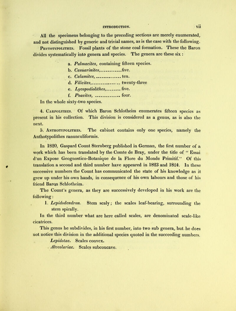 All the specimens belonging to the preceding sections are merely enumerated, and not distinguished by generic and trivial names, as is the case with the following. Phytotypolithes. Fossil plants of the stone coal formation. These the Baron divides systematically into genera and species. The genera are these six : a. Palmacites, containing fifteen species. b. Casuarinites, five. c. Calamites, ten. d. Filicites, twenty-three e. Lycopodiolithes, five. f. Poacites, four. In the whole sixty-two species. 4. Carpolithes. Of which Baron Schlotheim enumerates fifteen species as present in his collection. This division is considered as a genus, as is also the next. 5. Anthotypolithes. The cabinet contains only one species, namely the Anthotypolithes ranunculiformis. In 1820, Gaspard Count Sternberg published in German, the first number of a work which has been translated by the Comte de Bray, under the title of Essai d’un Expose Geognostico-Botanique de la Flore du Monde Primitif.” Of this translation a second and third number have appeared in 1823 and 1824. In these successive numbers the Count has communicated the state of his knowledge as it grew up under his own hands, in consequence of his own labours and those of his friend Baroji Schlotheim. The Count’s genera, as they are successively developed in his work are the following; 1. Lepidodendron. Stem scaly; the scales leaf-bearing, surrounding the stem spirally. In the third number what are here called scales, are denominated scale-like cicatrices. This genus he subdivides, in his first number, into two sub genera, but he does not notice this division in the additional species quoted in the succeeding numbers. Lepidotae. Scales convex. . Alveolariae. Scales subconcave.