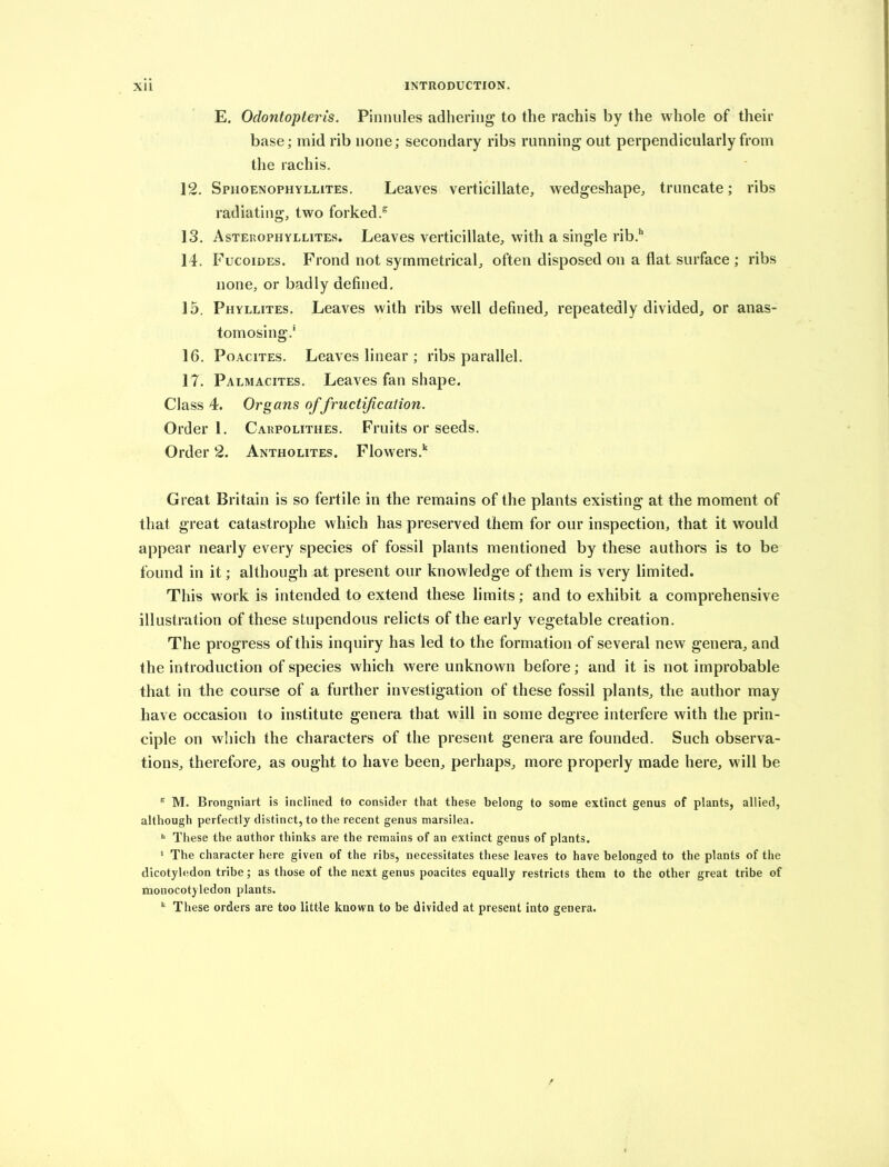 E, Odontopteris. Pinnules adhering to the rachis by the whole of their base; mid rib none; secondary ribs running out perpendicularly from the rachis. 12. Sphoenophyllites. Leaves verticillate, wedgeshape, truncate; ribs radiating, two forked.^ 13. Asterophyllites. Leaves verticillate, with a single rib.** 14. Fucoides. Frond not symmetrical, often disposed on a flat surface ; ribs none, or badly defined. 15. Phyllites. Leaves with ribs well defined, repeatedly divided, or anas- tomosing.* 16. PoAciTES. Leaves linear ; ribs parallel. 17. Palmacites. Leaves fan shape. Class 4. Organs of fructification. Order 1. Carpolithes. Fruits or seeds. Order 2. Antholites. Flowers.‘‘ Great Britain is so fertile in the remains of the plants existing at the moment of that great catastrophe which has preserved them for our inspection, that it would appear nearly every species of fossil plants mentioned by these authors is to be found in it; although at present our knowledge of them is very limited. This work is intended to extend these limits; and to exhibit a comprehensive illustration of these stupendous relicts of the early vegetable creation. The progress of this inquiry has led to the formation of several new genera, and the introduction of species which were unknown before; and it is not improbable that in the course of a further investigation of these fossil plants, the author may have occasion to institute genera that will in some degree interfere with the prin- ciple on which the characters of the present genera are founded. Such observa- tions, therefore, as ought to have been, perhaps, more properly made here, will be ^ M. Brongniart is inclined to consider that these belong to some extinct genus of plants, allied, although perfectly distinct, to the recent genus marsilea. *= These the author thinks are the remains of an extinct genus of plants. * The character here given of the ribs, necessitates these leaves to have belonged to the plants of the dicotyhidon tribe; as those of the next genus poacites equally restricts them to the other great tribe of monocotyledon plants. These orders are too little known to be divided at present into genera.