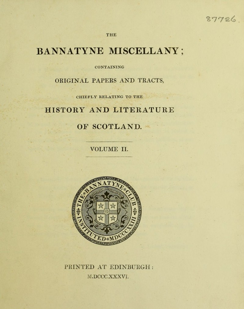 %T7‘2-C>. THE BANNATYNE MISCELLANY; CONTAINING ORIGINAL PAPERS AND TRACTS, CHIEFLY RELATING TO THE HISTORY AND LITERATURE OF SCOTLAND. VOLUME II. PRINTED AT EDINBURGH : M.DCCC.XXXVL