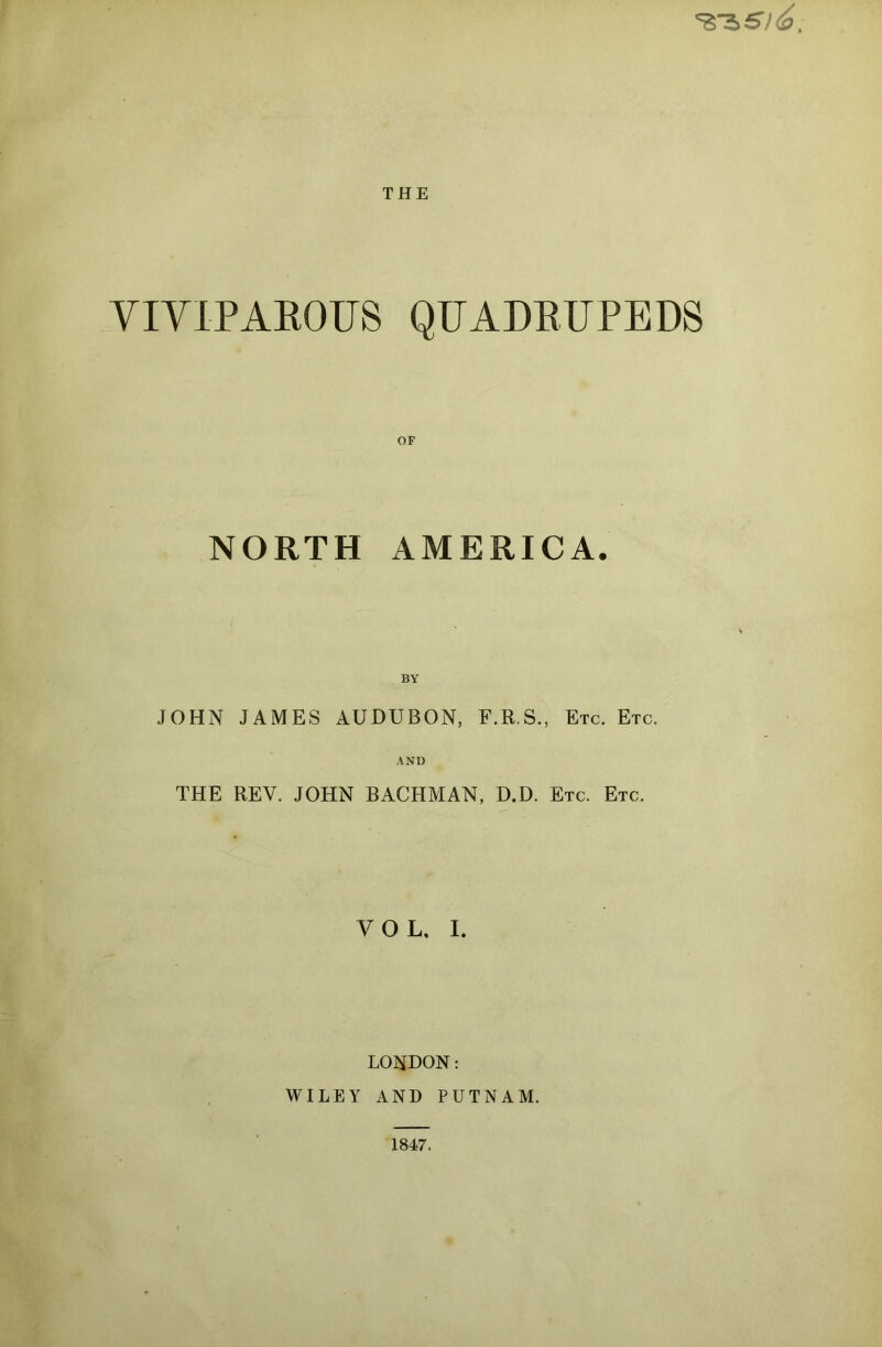 *ss>si<6. THE VIVIPAROUS QUADRUPEDS NORTH AMERICA. JOHN JAMES AUDUBON, F.R.S., Etc. Etc. AND THE REV. JOHN BACHMAN, D.D. Etc. Etc. VOL, I. LONDON: WILEY AND PUTNAM. 1847.