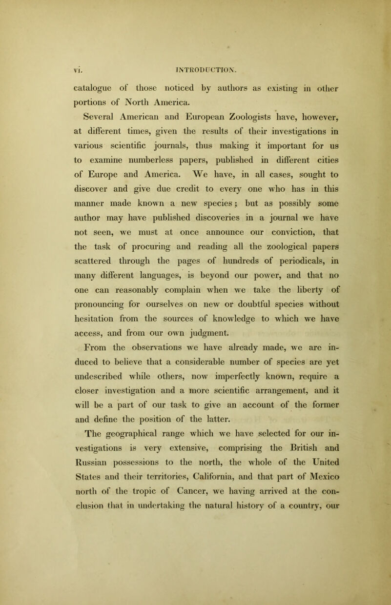 catalogue of those noticed by authors as existing in other portions of North America. Several American and European Zoologists have, however, at different times, given the results of their investigations in various scientific journals, thus making it important for us to examine numberless papers, published in different cities of Europe and America. We have, in all cases, sought to discover and give due credit to every one who has in this manner made known a new species; but as possibly some author may have published discoveries in a journal we have not seen, we must at once announce our conviction, that the task of procuring and reading all the zoological papers scattered through the pages of hundreds of periodicals, in many different languages, is beyond our power, and that no one can reasonably complain when we take the liberty of pronouncing for ourselves on new or doubtful species without hesitation from the sources of knowledge to which we have access, and from our own judgment. From the observations we have already made, we are in- duced to believe that a considerable number of species are yet undescribed while others, now imperfectly known, require a closer investigation and a more scientific arrangement, and it will be a part of our task to give an account of the former and define the position of the latter. The geographical range which we have selected for our in- vestigations is very extensive, comprising the British and Russian possessions to the north, the whole of the United States and their territories, California, and that part of Mexico north of the tropic of Cancer, we having arrived at the con- clusion that in undertaking the natural history of a country, our