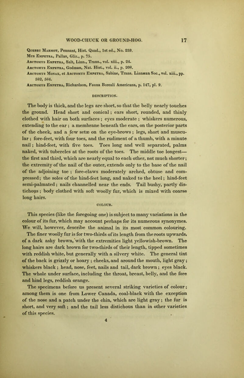 Queeec Marmot, Pennant, Hist. Quad., 1st ed., No. 259. Mus Empetra, Pallas, Glir., p. 75. Arctomys Empetra, Salt, Linn., Trans., vol. xiii., p. 24. Arctomys Empetra, Godman, Nat. Hist., vol. ii., p. 208. Arctomys Monax, et Arctomys Empetra, Sabine, Trans. Linnaean Soc., vol. xiii., pp. 582, 584. Arctomys Empetra, Richardson, Fauna Boreali Americana, p. 147, pi. 9. DESCRIPTION. The body is thick, and the legs are short, so that the belly nearly touches the ground. Head short and conical; ears short, rounded, and thinly clothed with hair on both surfaces ; eyes moderate ; whiskers numerous, extending to the ear ; a membrane beneath the ears, on the posterior parts of the cheek, and a few setae on the eye-brows ; legs, short and muscu- lar ; fore-feet, with four toes, and the rudiment of a thumb, with a minute nail; hind-feet, with five toes. Toes long and well separated, palms naked, with tubercles at the roots of the toes. The middle toe longest— the first and third, which are nearly equal to each other, not much shorter; the extremity of the nail of the outer, extends only to the base of the nail of the adjoining toe ; fore-claws moderately arched, obtuse and com- pressed ; the soles of the hind-feet long, and naked to the heel; hind-feet semi-palmated; nails channelled near the ends. Tail bushy, partly dis- tichous ; body clothed with soft woolly fur, which is mixed with coarse long hairs. COLOUR. This species (like the foregoing one) is subject to many variations in the colour of its fur, which may account perhaps for its numerous synonymes. We will, however, describe the animal in its most common colouring. The finer woolly fur is for two-thirds of its length from the roots upwards, of a dark ashy brown,‘with the extremities light yellowish-brown. The long hairs are dark brown for two-thirds of their length, tipped sometimes with reddish white, but generally with a silvery white. The general tint of the back is grizzly or hoary ; cheeks, and around the mouth, light gray; whiskers black ; head, nose, feet, nails and tail, dark brown; eyes black. The whole under surface, including the throat, breast, belly, and the fore and hind legs, reddish orange. The specimens before us present several striking varieties of colour; among them is one from Lower Canada, coal-black with the exception of the nose and a patch under the chin, which are light gray; the fur is short, and very soft; and the tail less distichous than in other varieties of this species. 4