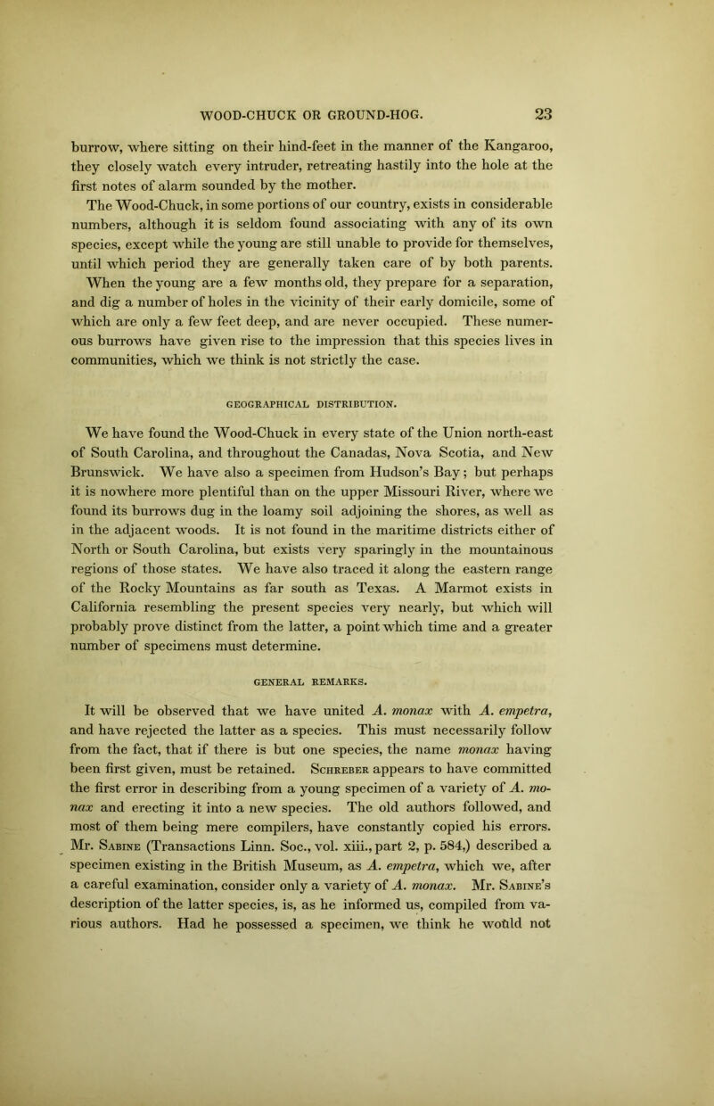 burrow, where sitting on their hind-feet in the manner of the Kangaroo, they closely watch every intruder, retreating hastily into the hole at the first notes of alarm sounded by the mother. The Wood-Chuck, in some portions of our country, exists in considerable numbers, although it is seldom found associating with any of its own species, except while the young are still unable to provide for themselves, until which period they are generally taken care of by both parents. When the young are a few months old, they prepare for a separation, and dig a number of holes in the vicinity of their early domicile, some of which are only a few feet deep, and are never occupied. These numer- ous burrows have given rise to the impression that this species lives in communities, which we think is not strictly the case. GEOGRAPHICAL DISTRIBUTION. We have found the Wood-Chuck in every state of the Union north-east of South Carolina, and throughout the Canadas, Nova Scotia, and New Brunswick. We have also a specimen from Hudson’s Bay; but perhaps it is nowhere more plentiful than on the upper Missouri River, where we found its burrows dug in the loamy soil adjoining the shores, as well as in the adjacent woods. It is not found in the maritime districts either of North or South Carolina, but exists very sparingly in the mountainous regions of those states. We have also traced it along the eastern range of the Rocky Mountains as far south as Texas. A Marmot exists in California resembling the present species very nearly, but which will probably prove distinct from the latter, a point which time and a greater number of specimens must determine. GENERAL REMARKS. It will be observed that we have united A. monax with A. empetra, and have rejected the latter as a species. This must necessarily follow from the fact, that if there is but one species, the name monax having been first given, must be retained. Schreber appears to have committed the first error in describing from a young specimen of a variety of A. mo- nax and erecting it into a new species. The old authors followed, and most of them being mere compilers, have constantly copied his errors. Mr. Sabine (Transactions Linn. Soc., vol. xiii., part 2, p. 584,) described a specimen existing in the British Museum, as A. empetra, which we, after a careful examination, consider only a variety of A. monax. Mr. Sabine’s description of the latter species, is, as he informed us, compiled from va- rious authors. Had he possessed a specimen, we think he wotild not