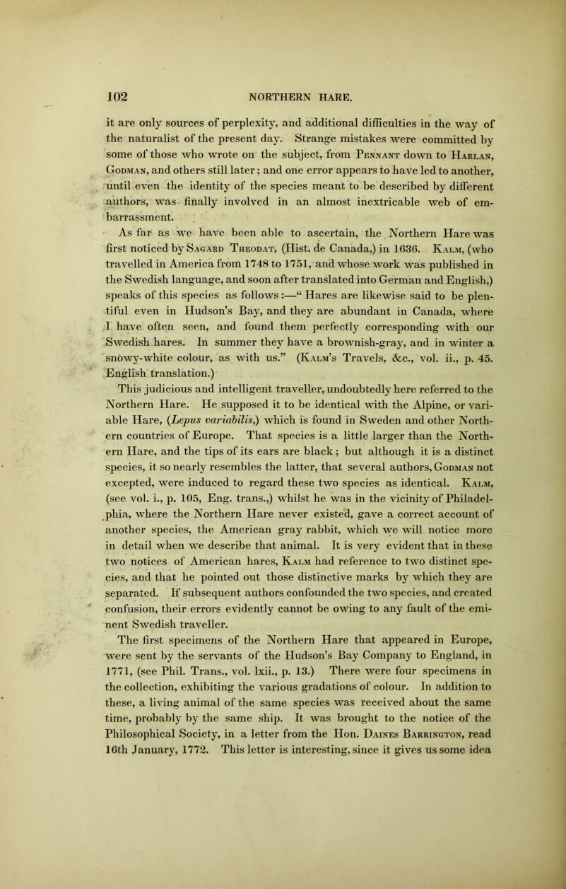 it are only sources of perplexity, and additional difficulties in the way of the naturalist of the present day. Strange mistakes were committed by some of those who wrote on the subject, from Pennant down to Harlan, Godman, and others still later; and one error appears to have led to another, until even the identity of the species meant to be described by different authors, was finally involved in an almost inextricable web of em- barrassment. As far as we have been able to ascertain, the Northern Hare was first noticed by Sagard Theodat, (Hist, de Canada,) in 1636. Kalm, (who travelled in America from 1748 to 1751, and whose work was published in the Swedish language, and soon after translated into German and English,) speaks of this species as follows :—“ Hares are likewise said to be plen- tiful even in Hudson’s Bay, and they are abundant in Canada, where I have often seen, and found them perfectly corresponding with our Swedish hares. In summer they have a brownish-gray, and in winter a snowy-white colour, as with us.” (Kalm’s Travels, &c., vol. ii., p. 45. English translation.) This judicious and intelligent traveller, undoubtedly here referred to the Northern Hare. He supposed it to be identical with the Alpine, or vari- able Hare, (Lepus variabilis,) which is found in Sweden and other North- ern countries of Europe. That species is a little larger than the North- ern Hare, and the tips of its ears are black; but although it is a distinct species, it so nearly resembles the latter, that several authors, Godman not excepted, were induced to regard these two species as identical. Kalm, (see vol. i., p. 105, Eng. trans.,) whilst he was in the vicinity of Philadel- phia, where the Northern Hare never existed, gave a correct account of another species, the American gray rabbit, which we will notice more in detail when we describe that animal. It is very evident that in these two notices of American hares, Kalm had reference to two distinct spe- cies, and that he pointed out those distinctive marks by which they are separated. If subsequent authors confounded the two species, and created confusion, their errors evidently cannot be owing to any fault of the emi- nent Swedish traveller. The first specimens of the Northern Hare that appeared in Europe, were sent by the servants of the Hudson’s Bay Company to England, in 1771, (see Phil. Trans., vol. lxii., p. 13.) There were four specimens in the collection, exhibiting the various gradations of colour. In addition to these, a living animal of the same species was received about the same time, probably by the same ship. It was brought to the notice of the Philosophical Society, in a letter from the Hon. Daines Barrington, read 16th January, 1772. This letter is interesting, since it gives us some idea