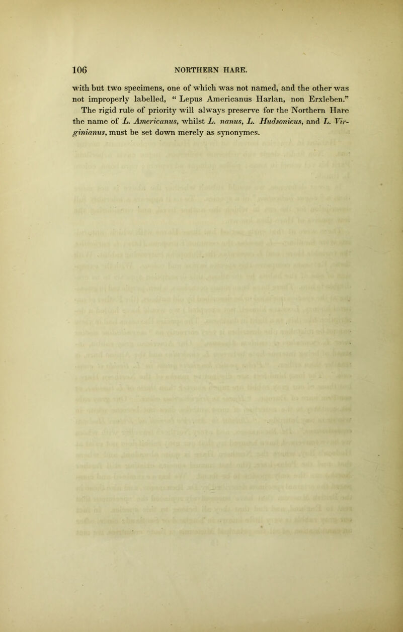 with but two specimens, one of which was not named, and the other was not improperly labelled, “ Lepus Americanus Harlan, non Erxleben.” The rigid rule of priority will always preserve for the Northern Hare the name of L. Americanus, whilst L. nanus, L. Hudsonicus, and L. Vir- ginianus, must be set down merely as synonymes.