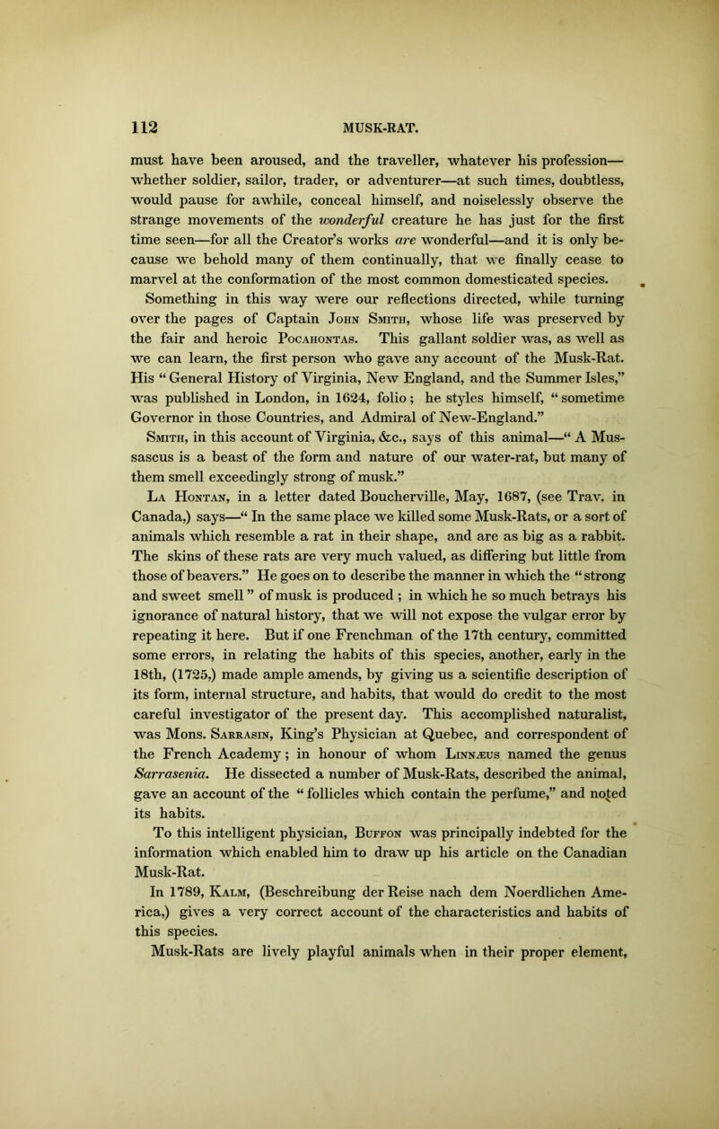 must have been aroused, and the traveller, whatever his profession— whether soldier, sailor, trader, or adventurer—at such times, doubtless, would pause for awhile, conceal himself, and noiselessly observe the strange movements of the wonderful creature he has just for the first time seen—for all the Creator’s works are wonderful—and it is only be- cause we behold many of them continually, that we finally cease to marvel at the conformation of the most common domesticated species. Something in this way were our reflections directed, while turning over the pages of Captain John Smith, whose life was preserved by the fair and heroic Pocahontas. This gallant soldier was, as well as we can learn, the first person who gave any account of the Musk-Rat. His “ General History of Virginia, New England, and the Summer Isles,” was published in London, in 1624, folio; he styles himself, “sometime Governor in those Countries, and Admiral of New-England.” Smith, in this account of Virginia, &c., says of this animal—“ A Mus- sascus is a beast of the form and nature of our water-rat, but many of them smell exceedingly strong of musk.” La Hontan, in a letter dated Boucherville, May, 1687, (see Trav. in Canada,) says—“ In the same place we killed some Musk-Rats, or a sort of animals which resemble a rat in their shape, and are as big as a rabbit. The skins of these rats are very much valued, as differing but little from those of beavers.” He goes on to describe the manner in which the “ strong and sweet smell ” of musk is produced ; in which he so much betrays his ignorance of natural history, that we will not expose the vulgar error by repeating it here. But if one Frenchman of the 17th century, committed some errors, in relating the habits of this species, another, early in the 18th, (1725,) made ample amends, by giving us a scientific description of its form, internal structure, and habits, that would do credit to the most careful investigator of the present day. This accomplished naturalist, was Mons. Sarrasin, King’s Physician at Quebec, and correspondent of the French Academy; in honour of whom Linnaeus named the genus Sarrasenia. He dissected a number of Musk-Rats, described the animal, gave an account of the “ follicles which contain the perfume,” and noted its habits. To this intelligent physician, Buffon was principally indebted for the information which enabled him to draw up his article on the Canadian Musk-Rat. In 1789, Kalm, (Beschreibung derReise nach dem Noerdlichen Ame- rica,) gives a very correct account of the characteristics and habits of this species. Musk-Rats are lively playful animals when in their proper element,
