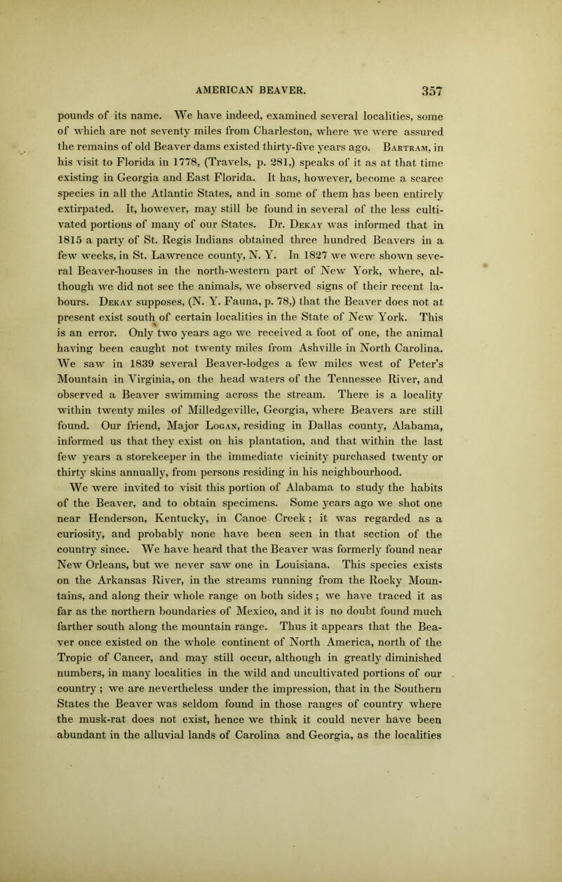 pounds of its name. We have indeed, examined several localities, some of which are not seventy miles from Charleston, where we were assured the remains of old Beaver dams existed thirty-five years ago. Bartram, in his visit to Florida in 1778, (Travels, p. 281,) speaks of it as at that time existing in Georgia and East Florida. It has, however, become a scarce species in all the Atlantic States, and in some of them has been entirely extirpated. It, however, may still be found in several of the less culti- vated portions of many of our States. Dr. Dekay was informed that in 1815 a party of St. Regis Indians obtained three hundred Beavers in a few weeks, in St. Lawrence county, N. Y. In 1827 we were shown seve- ral Beaver-houses in the north-western part of New York, where, al- though we did not see the animals, we observed signs of their recent la- bours. Dekay supposes, (N. Y. Fauna, p. 78,) that the Beaver does not at present exist south of certain localities in the State of New York. This is an error. Only two years ago we received a foot of one, the animal having been caught not twenty miles from Ashville in North Carolina. We saw in 1839 several Beaver-lodges a few miles west of Peter’s Mountain in Virginia, on the head waters of the Tennessee River, and observed a Beaver swimming across the stream. There is a locality within twenty miles of Milledgeville, Georgia, where Beavers are still found. Our friend, Major Logan, residing in Dallas county, Alabama, informed us that they exist on his plantation, and that within the last few years a storekeeper in the immediate vicinity purchased twenty or thirty skins annually, from persons residing in his neighbourhood. We were invited to visit this portion of Alabama to study the habits of the Beaver, and to obtain specimens. Some years ago we shot one near Henderson, Kentucky, in Canoe Creek; it was regarded as a curiosity, and probably none have been seen in that section of the country since. We have heard that the Beaver was formerly found near New Orleans, but we never saw one in Louisiana. This species exists on the Arkansas River, in the streams running from the Rocky Moun- tains, and along their whole range on both sides ; we have traced it as far as the northern boundaries of Mexico, and it is no doubt found much farther south along the mountain range. Thus it appears that the Bea- ver once existed on the whole continent of North America, north of the Tropic of Cancer, and may still occur, although in greatly diminished numbers, in many localities in the wild and uncultivated portions of our country ; we are nevertheless under the impression, that in the Southern States the Beaver was seldom found in those ranges of country where the musk-rat does not exist, hence we think it could never have been abundant in the alluvial lands of Carolina and Georgia, as the localities