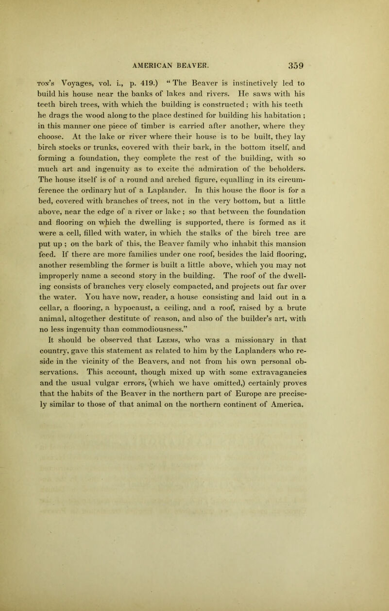 ton’s Voyages, vol. i., p. 419.) “ The Beaver is instinctively led to build his house near the banks of lakes and rivers. He saws with his teeth birch trees, with which the building is constructed ; with his teeth he drags the wood along to the place destined for building his habitation ; in this manner one piece of timber is carried after another, where they choose. At the lake or river where their house is to be built, they lay birch stocks or trunks, covered with their bark, in the bottom itself, and forming a foundation, they complete the rest of the building, with so much art and ingenuity as to excite the admiration of the beholders. The house itself is of a round and arched figure, equalling in its circum- ference the ordinary hut of a Laplander. In this house the floor is for a. bed, covered with branches of trees, not in the very bottom, but a little above, near the edge of a river or lake; so that between the foundation and flooring on which the dwelling is supported, there is formed as it were a cell, filled with water, in which the stalks of the birch tree are put up ; on the bark of this, the Beaver family who inhabit this mansion feed. If there are more families under one roof, besides the laid flooring, another resembling the former is built a little above, which you may not improperly name a second story in the building. The roof of the dwell- ing consists of branches very closely compacted, and projects out far over the water. You have now, reader, a house consisting and laid out in a cellar, a flooring, a bypocaust, a ceiling, and a roof, raised by a brute animal, altogether destitute of reason, and also of the builder’s art. with no less ingenuity than commodiousness.” It should be observed that Leems, who was a missionary in that country, gave this statement as related to him by the Laplanders who re- side in the vicinity of the Beavers, and not from his own personal ob- servations. This account, though mixed up with some extravagancies and the usual vulgar errors, (which we have omitted,) certainly proves that the habits of the Beaver in the northern part of Europe are precise- ly similar to those of that animal on the northern continent of America.
