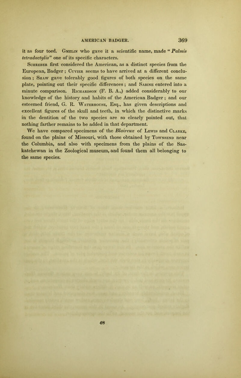 it as four toed. Gmelin who gave it a scientific name, made “ Palmis tetradactylis” one of its specific characters. Schreber first considered the American, as a distinct species from the European, Badger; Cuvier seems to have arrived at a different conclu- sion ; Shaw gave tolerably good figures of both species on the same plate, pointing out their specific differences; and Sabine entered into a minute comparison. Richardson (F. B. A.,) added considerably to our knowledge of the history and habits of the American Badger; and our esteemed friend, G. R. Waterhouse, Esq., has given descriptions and excellent figures of the skull and teeth, in which the distinctive marks in the dentition of the two species are so clearly pointed out, that nothing farther remains to be added in that department. We have compared specimens of the Blaireux of Lewis and Clarke, found on the plains of Missouri, with those obtained by Townsend near the Columbia, and also with specimens from the plains of the Sas- katchewan in the Zoological museum, and found them all belonging to the same species. 48