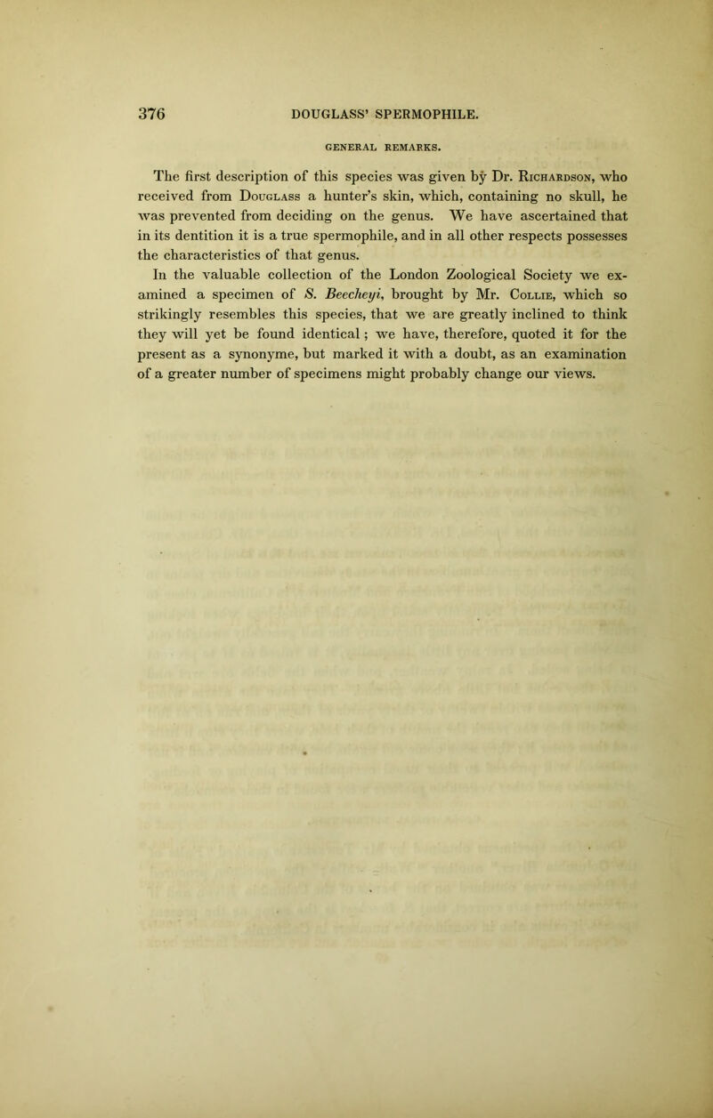 GENERAL REMARKS. The first description of this species was given by Dr. Richardson, who received from Douglass a hunter’s skin, which, containing no skull, he was prevented from deciding on the genus. We have ascertained that in its dentition it is a true spermophile, and in all other respects possesses the characteristics of that genus. In the valuable collection of the London Zoological Society we ex- amined a specimen of S. Beecheyi, brought by Mr. Collie, which so strikingly resembles this species, that we are greatly inclined to think they will yet be found identical; we have, therefore, quoted it for the present as a synonyme, but marked it with a doubt, as an examination of a greater number of specimens might probably change our views.