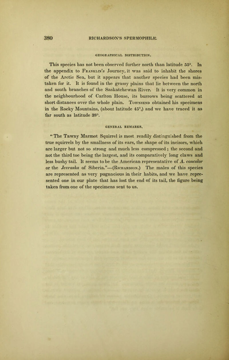 GEOGRAPHICAL. DISTRIBUTION. This species has not been observed further north than latitude 55°. In the appendix to Franklin’s Journey, it was said to inhabit the shores of the Arctic Sea, but it appears that another species had been mis- taken for it. It is found in the grassy plains that lie between the north and south branches of the Saskatchewan River. It is very common in the neighbourhood of Carlton House, its burrows being scattered at short distances over the whole plain. Townsend obtained his specimens in the Rocky Mountains, (about latitude 45°,) and we have traced it as far south as latitude 38°. GENERAL REMARKS. “ The Tawny Marmot Squirrel is most readily distinguished from the true squirrels by the smallness of its ears, the shape of its incisors, which are larger but not so strong and much less compressed ; the second and not the third toe being the largest, and its comparatively long claws and less bushy tail. It seems to be the American representative of A. concolor or the Jevraska of Siberia.”—(Richardson.) The males of this species are represented as very pugnacious in their habits, and we have repre- sented one in our plate that has lost the end of its tail, the figure being taken from one of the specimens sent to us.