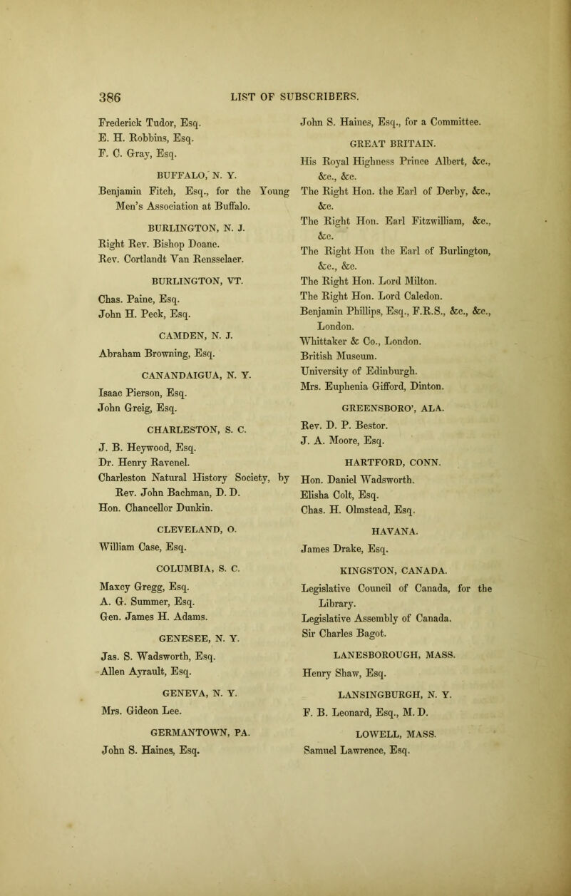 Frederick Tudor, Esq. E. H. Robbins, Esq. F. C. Gray, Esq. BUFFALO, N. Y. Benjamin Fitch, Esq., for the Young Men’s Association at Buffalo. BURLINGTON, N. J. Right Rev. Bishop Doane. Rev. Cortlandt Yan Rensselaer. BURLINGTON, VT. Chas. Paine, Esq. John H. Peck, Esq. CAMDEN, N. J. Abraham Browning, Esq. CANANDAIGUA, N. Y. Isaac Pierson, Esq. John Gfreig, Esq. CHARLESTON, S. C. J. B. Heywood, Esq. Dr. Henry Ravenel. Charleston Natural History Society, by Rev. John Bachman, D. D. Hon. Chancellor Dunkin. CLEVELAND, O. William Case, Esq. COLUMBIA, S. C. Maxcy Gregg, Esq. A. G. Summer, Esq. Gen. James H. Adams. GENESEE, N. Y. Jas. S. Wadsworth, Esq. Allen Ayrault, Esq. GENEVA, N. Y. Mrs. Gideon Lee. GERMANTOWN, PA. John S. Haines, Esq. John S. Haines, Esq., for a Committee. GREAT BRITAIN. His Royal Highness Prince Albert, &c., &c., &c. The Right Hon. the Earl of Derby, &c., &c. The Right Hon. Earl Fitzwilliam, &c., &c. The Right Hon the Earl of Burlington, &c., &c. The Right Hon. Lord Milton. The Right Hon. Lord Caledon. Benjamin Phillips, Esq., F.R.S., &c., &c., London. Whittaker & Co., London. British Museum. University of Edinburgh. Mrs. Euplienia Gifford, Dinton. GREENSBORO’, ALA. Rev. D. P. Bestor. J. A. Moore, Esq. HARTFORD, CONN. Hon. Daniel Wadsworth. Elisha Colt, Esq. Chas. H. Olmstead, Esq. HAVANA. James Drake, Esq. KINGSTON, CANADA. Legislative Council of Canada, for the Library. Legislative Assembly of Canada. Sir Charles Bagot. LANESBOROUGH, MASS. Henry Shaw, Esq. LANSINGBURGH, N. Y. F. B. Leonard, Esq., M. D. LOWELL, MASS. Samuel Lawrence, Esq.