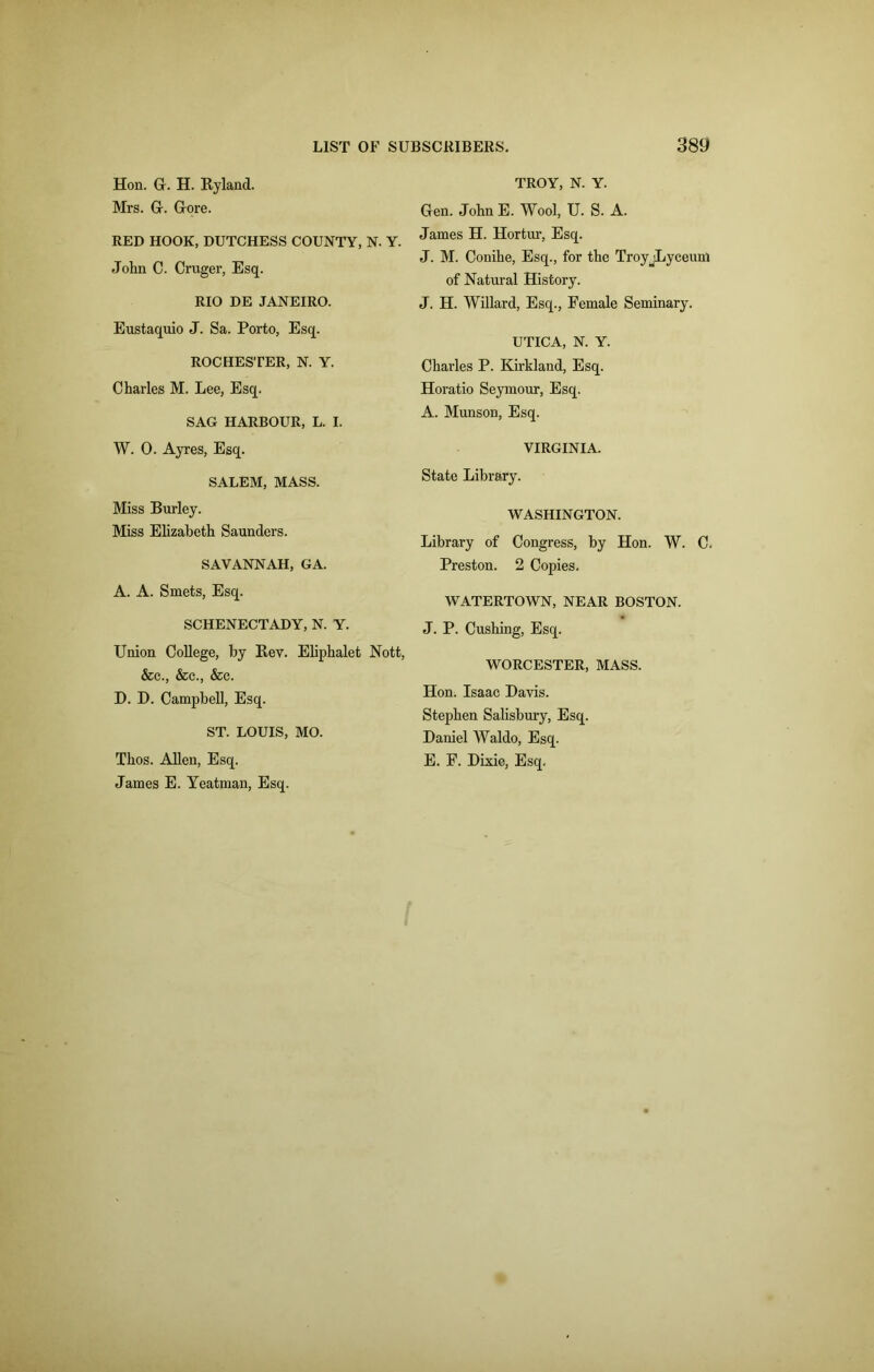 Hon. Gr. H. Hyland. Mrs. Gr. Gore. RED HOOK, DUTCHESS COUNTY, N. Y. John C. Cruger, Esq. RIO DE JANEIRO. Eustaquio J. Sa. Porto, Esq. ROCHESTER, N. Y. Charles M. Lee, Esq. SAG HARBOUR, L. I. W. 0. Ayres, Esq. SALEM, MASS. Miss Burley. Miss Elizabeth Saunders. SAVANNAH, GA. A. A. Smets, Esq. SCHENECTADY, N. Y. Union College, by Bev. Eliphalet Nott, &c., &c., &c. D. D. Campbell, Esq. ST. LOUIS, MO. Thos. Allen, Esq. James E. Yeatman, Esq. TROY, N. Y. Gen. John E. Wool, U. S. A. James H. Hortur, Esq. J. M. Conihe, Esq., for the TroyjLyceum of Natural History. J. H. Willard, Esq., Female Seminary. UTICA, N. Y. Charles P. Kirkland, Esq. Horatio Seymour, Esq. A. Munson, Esq. VIRGINIA. State Library. WASHINGTON. Library of Congress, by Hon. W. C. Preston. 2 Copies. WATERTOWN, NEAR BOSTON. J. P. Cushing, Esq. WORCESTER, MASS. Hon. Isaac Davis. Stephen Salisbury, Esq. Daniel Waldo, Esq. E. F. Dixie, Esq.