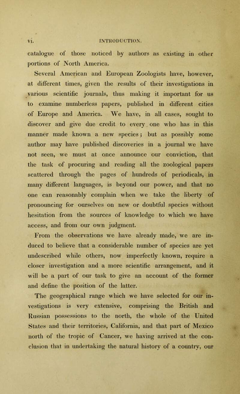 catalogue of those noticed by authors as existing in other portions of North America. Several American and European Zoologists have, however, at different times, given the results of their investigations in various scientific journals, thus making it important for us to examine numberless papers, published in different cities of Europe and America. We have, in all cases, sought to discover and give due credit to every one who has in this manner made known a new species; but as possibly some author may have published discoveries in a journal we have not seen, we must at once announce our conviction, that the task of procuring and reading all the zoological papers scattered through the pages of hundreds of periodicals, in many different languages, is beyond our power, and that no one can reasonably complain when we take the liberty of pronouncing for ourselves on new or doubtful species without hesitation from the sources of knowledge to which we have access, and from our own judgment. From the observations we have already made, we are in- duced to believe that a considerable number of species are yet undescribed while others, now imperfectly known, require a closer investigation and a more scientific arrangement, and it will be a part of our task to give an account of the former and define the position of the latter. The geographical range which we have selected for our in- vestigations is very extensive, comprising the British and Russian possessions to the north, the whole of the United States and their territories, California, and that part of Mexico north of the tropic of Cancer, we having arrived at the con- clusion that in undertaking the natural history of a country, our