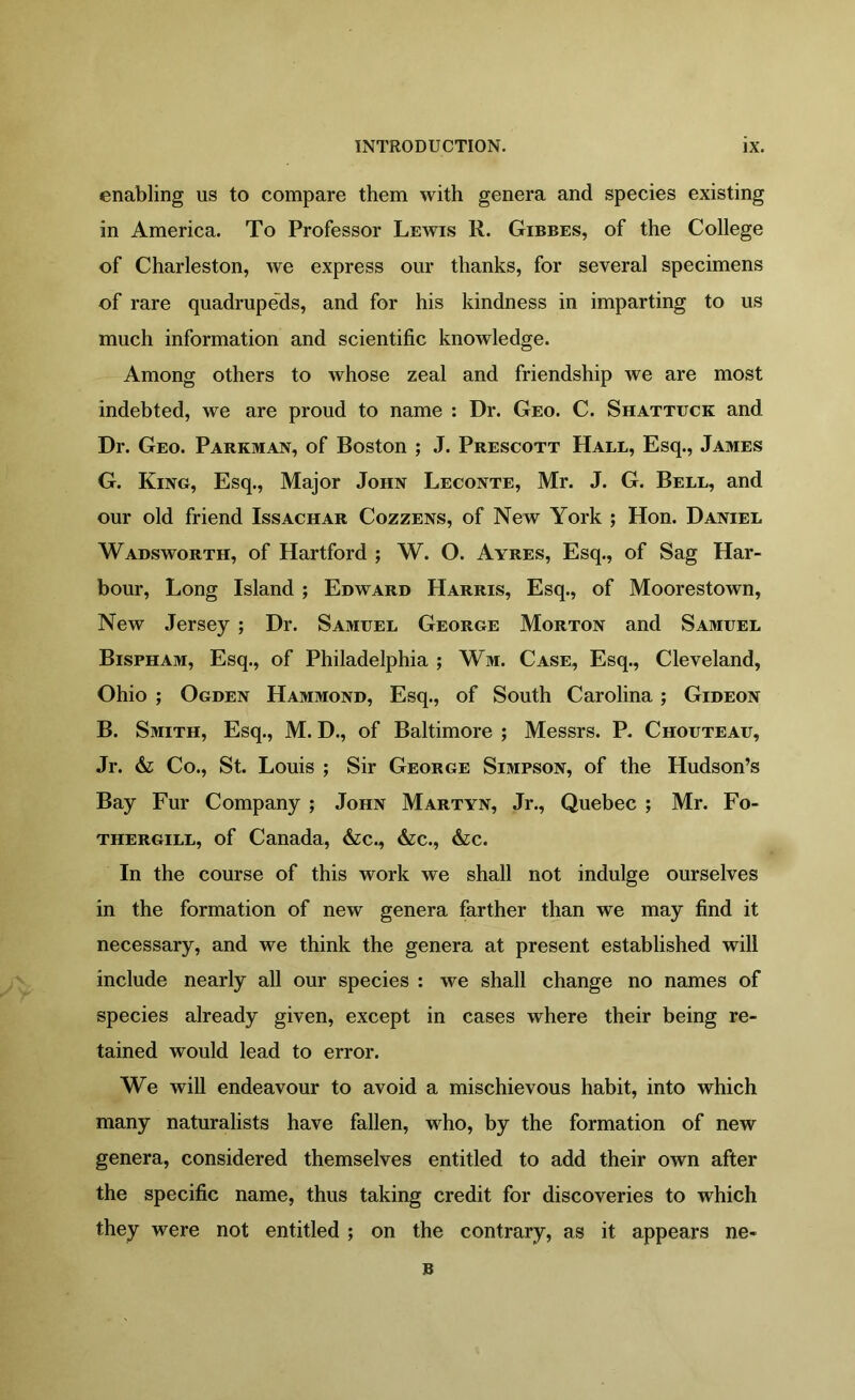 enabling us to compare them with genera and species existing in America. To Professor Lewis R. Gibbes, of the College of Charleston, we express our thanks, for several specimens of rare quadrupeds, and for his kindness in imparting to us much information and scientific knowledge. Among others to whose zeal and friendship we are most indebted, we are proud to name : Dr. Geo. C. Shattuck and Dr. Geo. Parkman, of Boston ; J. Prescott Hall, Esq., James G. King, Esq., Major John Leconte, Mr. J. G. Bell, and our old friend Issachar Cozzens, of New York ; Hon. Daniel Wadsworth, of Hartford ; W. O. Ayres, Esq., of Sag Har- bour, Long Island ; Edward Harris, Esq., of Moorestown, New Jersey ; Dr. Samuel George Morton and Samuel Bispham, Esq., of Philadelphia ; Wm. Case, Esq., Cleveland, Ohio ; Ogden Hammond, Esq., of South Carolina; Gideon B. Smith, Esq., M. D., of Baltimore ; Messrs. P. Chouteau, Jr. & Co., St. Louis ; Sir George Simpson, of the Hudson’s Bay Fur Company ; John Martyn, Jr., Quebec ; Mr. Fo- thergill, of Canada, &c., &c., &c. In the course of this work we shall not indulge ourselves in the formation of new genera farther than we may find it necessary, and we think the genera at present established will include nearly all our species : we shall change no names of species already given, except in cases where their being re- tained would lead to error. We will endeavour to avoid a mischievous habit, into which many naturalists have fallen, who, by the formation of new genera, considered themselves entitled to add their own after the specific name, thus taking credit for discoveries to which they were not entitled ; on the contrary, as it appears ne- B