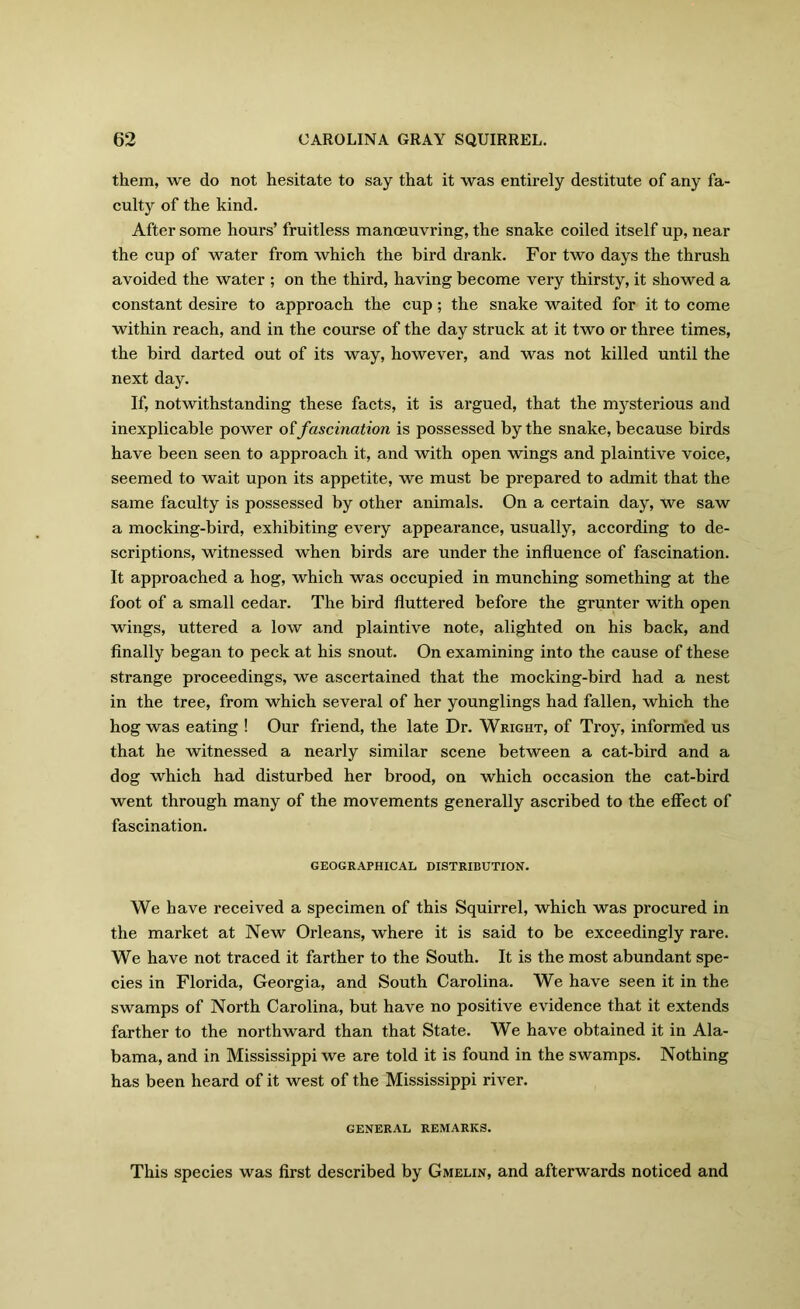 them, we do not hesitate to say that it was entirely destitute of any fa- culty of the kind. After some hours’ fruitless manoeuvring, the snake coiled itself up, near the cup of water from which the bird drank. For two days the thrush avoided the water ; on the third, having become very thirsty, it showed a constant desire to approach the cup; the snake waited for it to come within reach, and in the course of the day struck at it two or three times, the bird darted out of its way, however, and was not killed until the next day. If, notwithstanding these facts, it is argued, that the mysterious and inexplicable power o£fascination is possessed by the snake, because birds have been seen to approach it, and with open wings and plaintive voice, seemed to wait upon its appetite, we must be prepared to admit that the same faculty is possessed by other animals. On a certain day, we saw a mocking-bird, exhibiting every appearance, usually, according to de- scriptions, witnessed when birds are under the influence of fascination. It approached a hog, which was occupied in munching something at the foot of a small cedar. The bird fluttered before the grunter with open wings, uttered a low and plaintive note, alighted on his back, and finally began to peck at his snout. On examining into the cause of these strange proceedings, we ascertained that the mocking-bird had a nest in the tree, from which several of her younglings had fallen, which the hog was eating ! Our friend, the late Dr. Wright, of Troy, informed us that he witnessed a nearly similar scene between a cat-bird and a dog which had disturbed her brood, on which occasion the cat-bird went through many of the movements generally ascribed to the effect of fascination. GEOGRAPHICAL DISTRIBUTION. We have received a specimen of this Squirrel, which was procured in the market at New Orleans, where it is said to be exceedingly rare. We have not traced it farther to the South. It is the most abundant spe- cies in Florida, Georgia, and South Carolina. We have seen it in the swamps of North Carolina, but have no positive evidence that it extends farther to the northward than that State. We have obtained it in Ala- bama, and in Mississippi we are told it is found in the swamps. Nothing has been heard of it west of the Mississippi river. GENERAL REMARKS. This species was first described by Gmelin, and afterwards noticed and