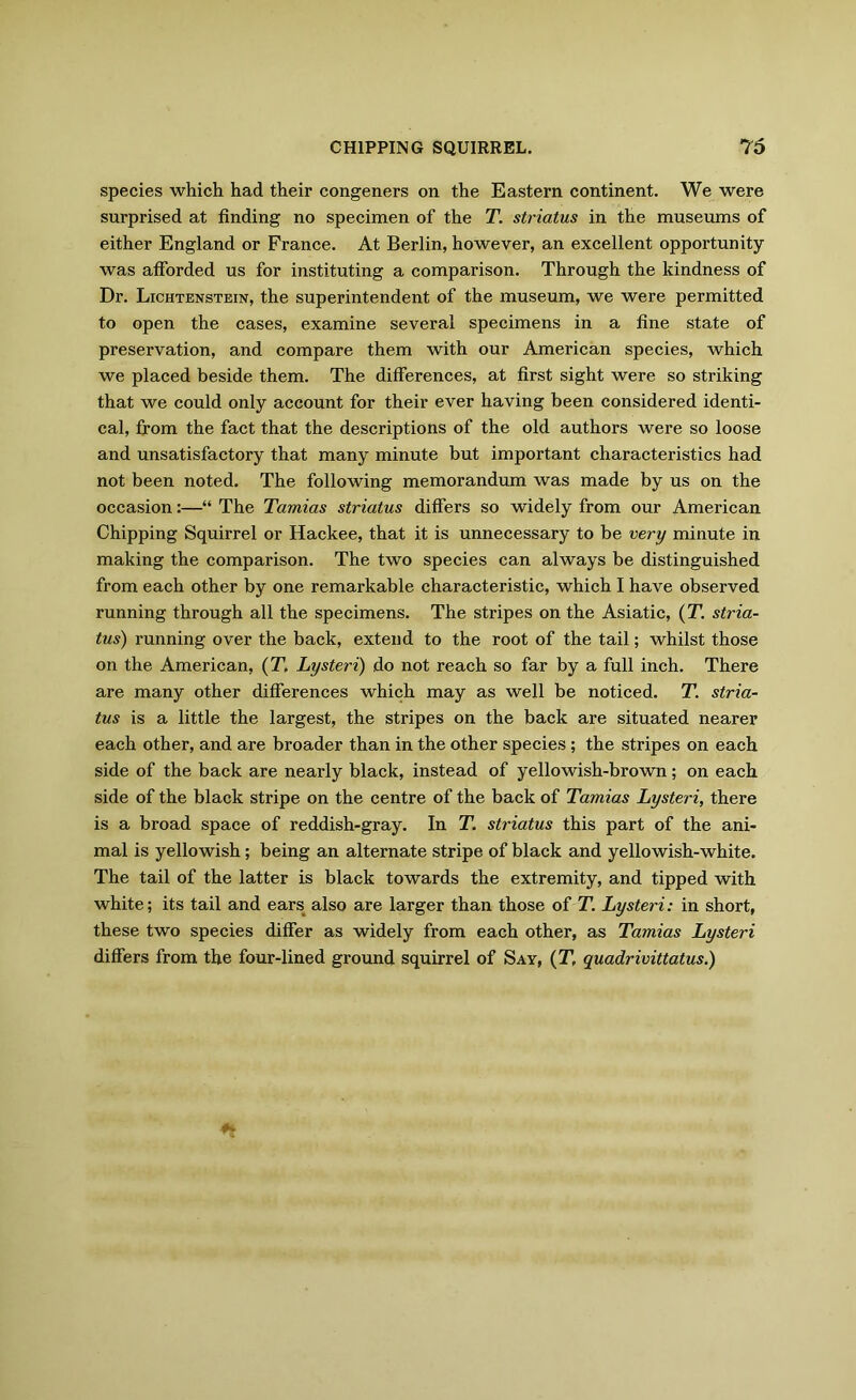 species which had their congeners on the Eastern continent. We were surprised at finding no specimen of the T. striatus in the museums of either England or France. At Berlin, however, an excellent opportunity was afforded us for instituting a comparison. Through the kindness of Dr. Lichtenstein, the superintendent of the museum, we were permitted to open the cases, examine several specimens in a fine state of preservation, and compare them with our American species, which we placed beside them. The differences, at first sight were so striking that we could only account for their ever having been considered identi- cal, from the fact that the descriptions of the old authors were so loose and unsatisfactory that many minute but important characteristics had not been noted. The following memorandum was made by us on the occasion:—“ The Tamias striatus differs so widely from our American Chipping Squirrel or Hackee, that it is unnecessary to be very minute in making the comparison. The two species can always be distinguished from each other by one remarkable characteristic, which I have observed running through all the specimens. The stripes on the Asiatic, {T. stria- tus) running over the back, extend to the root of the tail; whilst those on the American, (T. Lysteri) do not reach so far by a full inch. There are many other differences which may as well be noticed. T. stria- tus is a little the largest, the stripes on the back are situated nearer each other, and are broader than in the other species ; the stripes on each side of the back are nearly black, instead of yellowish-brown; on each side of the black stripe on the centre of the back of Tamias Lysteri, there is a broad space of reddish-gray. In T. striatus this part of the ani- mal is yellowish; being an alternate stripe of black and yellowish-white. The tail of the latter is black towards the extremity, and tipped with white; its tail and ears also are larger than those of T. Lysteri: in short, these two species differ as widely from each other, as Tamias Lysteri differs from the four-lined ground squirrel of Say, (T, quadrivittatus.)