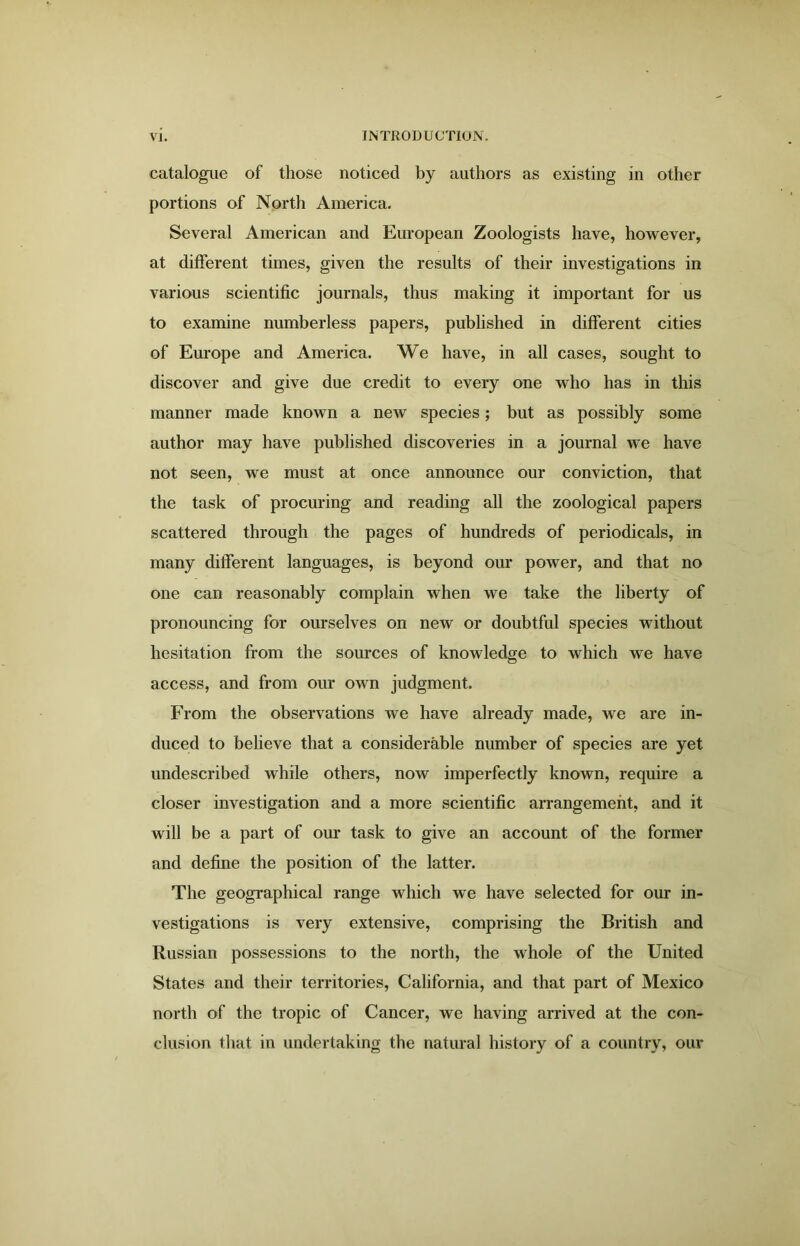 catalogue of those noticed by authors as existing in other portions of North America. Several American and European Zoologists have, however, at different times, given the results of their investigations in various scientific journals, thus making it important for us to examine numberless papers, published in different cities of Europe and America. We have, in all cases, sought to discover and give due credit to every one who has in this manner made known a new species; but as possibly some author may have published discoveries in a journal we have not seen, we must at once announce our conviction, that the task of procuring and reading all the zoological papers scattered through the pages of hundreds of periodicals, in many different languages, is beyond our power, and that no one can reasonably complain when we take the liberty of pronouncing for ourselves on new or doubtful species without hesitation from the sources of knowledge to which we have access, and from our own judgment. From the observations we have already made, we are in- duced to believe that a considerable number of species are yet undescribed while others, now imperfectly known, require a closer investigation and a more scientific arrangement, and it will be a part of our task to give an account of the former and define the position of the latter. The geographical range which we have selected for our in- vestigations is very extensive, comprising the British and Russian possessions to the north, the whole of the United States and their territories, California, and that part of Mexico north of the tropic of Cancer, we having arrived at the con- clusion that in undertaking the natural history of a country, our