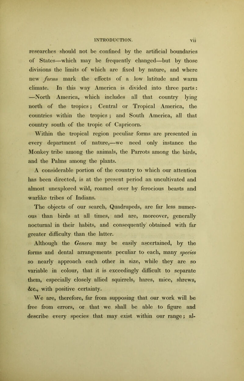 researches should not be confined by the artificial boundaries of States—which may be frequently changed—but by those divisions the limits of which are fixed by nature, and where new forms mark the effects of a low latitude and warm climate. In this way America is divided into three parts: —North America, which includes all that country lying north of the tropics; Central or Tropical America, the countries within the tropics ; and South America, all that country south of the tropic of Capricorn. Within the tropical region peculiar forms are presented in every department of nature,—we need only instance the Monkey tribe among the animals, the Parrots among the birds, and the Palms among the plants. A considerable portion of the country to which our attention has been directed, is at the present period an uncultivated and almost unexplored wild, roamed over by ferocious beasts and warlike tribes of Indians. The objects of our search, Quadrupeds, are far less numer- ous than birds at all times, and are, moreover, generally nocturnal in their habits, and consequently obtained with far greater difficulty than the latter. Although the Genera may be easily ascertained, by the forms and dental arrangements peculiar to each, many species so nearly approach each other in size, while they are so variable in colour, that it is exceedingly difficult to separate them, especially closely allied squirrels, hares, mice, shrews, &c., with positive certainty. We are, therefore, far from supposing that our work will be free from errors, or that we shall be able to figure and describe every species that may exist within our range; al-