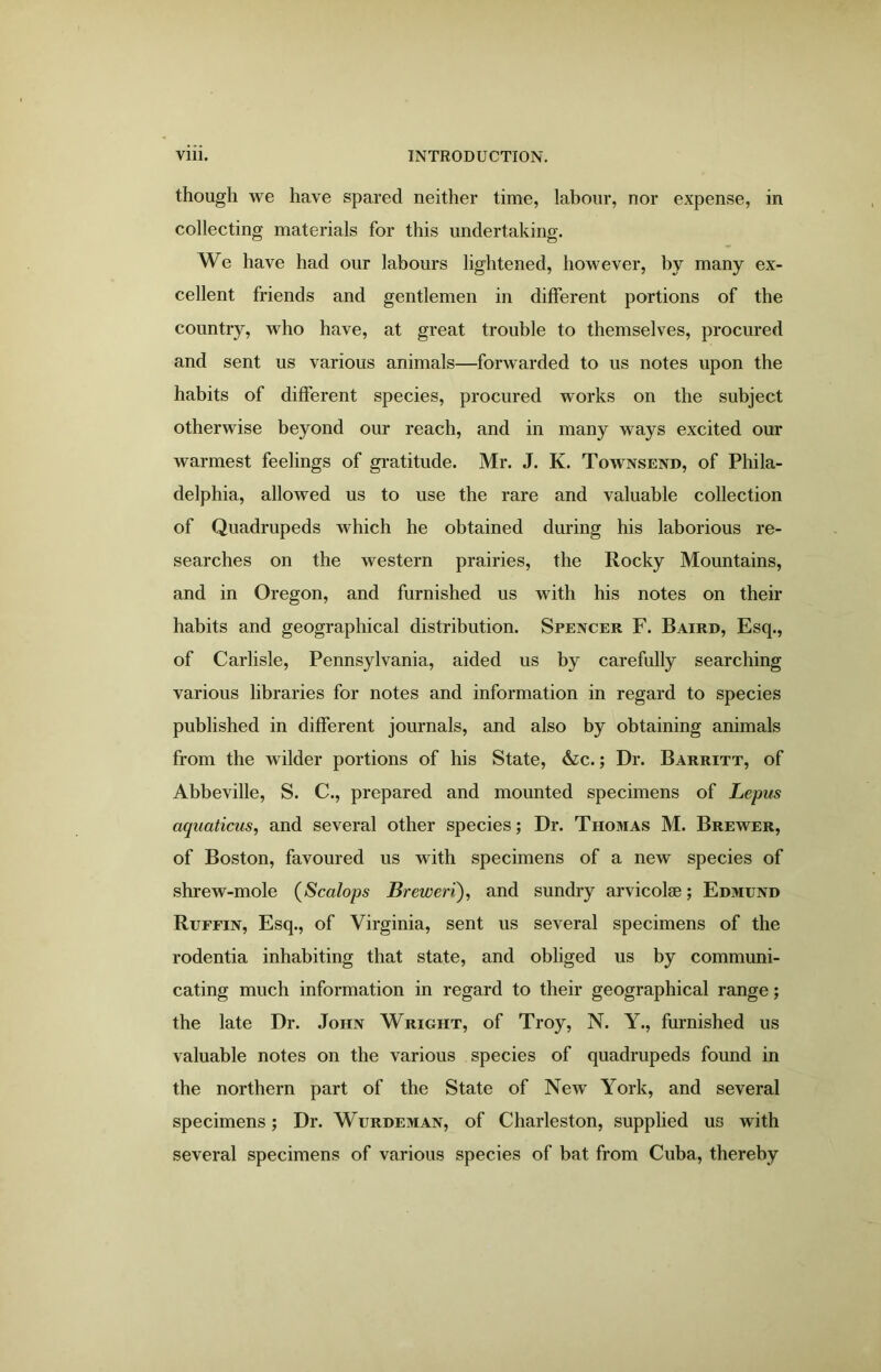 though we have spared neither time, labour, nor expense, in collecting materials for this undertaking. We have had our labours lightened, however, by many ex- cellent friends and gentlemen in different portions of the country, who have, at great trouble to themselves, procured and sent us various animals—forwarded to us notes upon the habits of different species, procured works on the subject otherwise beyond our reach, and in many ways excited our warmest feelings of gratitude. Mr. J. K. Townsend, of Phila- delphia, allowed us to use the rare and valuable collection of Quadrupeds which he obtained during his laborious re- searches on the western prairies, the Rocky Mountains, and in Oregon, and furnished us with his notes on their habits and geographical distribution. Spencer F. Baird, Esq., of Carlisle, Pennsylvania, aided us by carefully searching various libraries for notes and information in regard to species published in different journals, and also by obtaining animals from the wilder portions of his State, &c.; Dr. Barritt, of Abbeville, S. C., prepared and mounted specimens of Lepus aquaticus, and several other species; Dr. Thomas M. Brewer, of Boston, favoured us with specimens of a new species of shrew-mole (Scalops Breweri), and sundry arvicolse; Edmund Ruffin, Esq., of Virginia, sent us several specimens of the rodentia inhabiting that state, and obliged us by communi- cating much information in regard to their geographical range; the late Dr. John Wright, of Troy, N. Y., furnished us valuable notes on the various species of quadrupeds found in the northern part of the State of New York, and several specimens; Dr. Wurdeman, of Charleston, supplied us with several specimens of various species of bat from Cuba, thereby