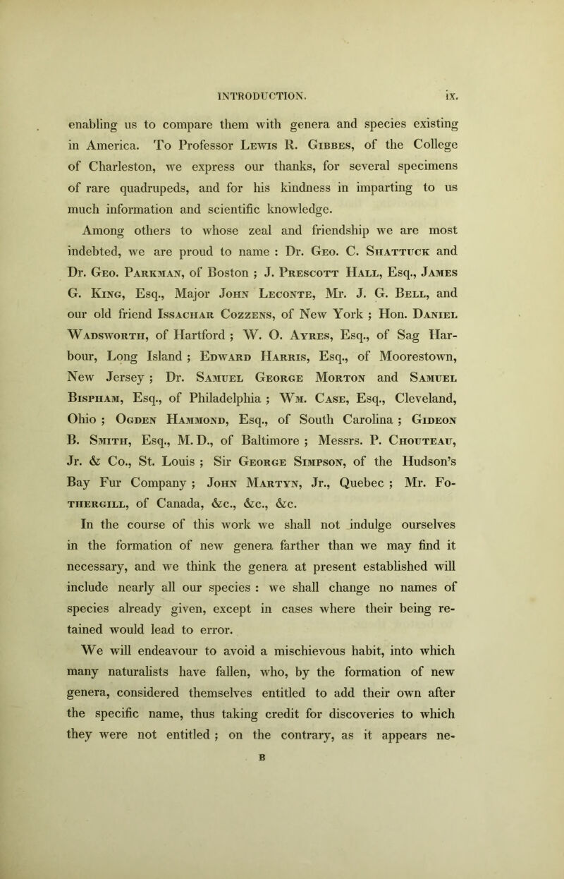 enabling us to compare them with genera and species existing in America. To Professor Lewis R. Gibbes, of the College of Charleston, we express our thanks, for several specimens of rare quadrupeds, and for his kindness in imparting to us much information and scientific knowledge. Among others to whose zeal and friendship we are most indebted, we are proud to name : Dr. Geo. C. Shattuck and Dr. Geo. Parkman, of Boston ; J. Prescott Hall, Esq., James G. King, Esq., Major John Leconte, Mr. J. G. Bell, and our old friend Issachar Cozzens, of New York ; Hon. Daniel Wadsworth, of Hartford ; W. O. Ayres, Esq., of Sag Har- bour, Long Island ; Edward Harris, Esq., of Moorestown, New Jersey ; Dr. Samuel George Morton and Samuel Bispham, Esq., of Philadelphia ; Wm. Case, Esq., Cleveland, Ohio ; Ogden Hammond, Esq., of South Carolina ; Gideon B. Smith, Esq., M. D., of Baltimore ; Messrs. P. Chouteau, Jr. & Co., St. Louis ; Sir George Simpson, of the Hudson’s Bay Fur Company ; John Martyn, Jr., Quebec ; Mr. Fo- thergill, of Canada, &c., &c., &c. In the course of this work we shall not indulge ourselves in the formation of new genera farther than we may find it necessary, and we think the genera at present established will include nearly all our species : we shall change no names of species already given, except in cases where their being re- tained would lead to error. We will endeavour to avoid a mischievous habit, into which many naturalists have fallen, who, by the formation of new genera, considered themselves entitled to add their own after the specific name, thus taking credit for discoveries to which they were not entitled ; on the contrary, as it appears ne« B
