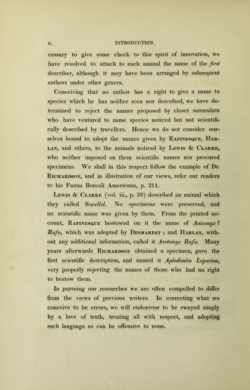 cessary to give some check to this spirit of innovation, we have resolved to attach to each animal the name of the first describer, although it may have been arranged by subsequent authors under other genera. Conceiving that no author has a right to give a name to species which he has neither seen nor described, we have de- termined to reject the names proposed by closet naturalists who have ventured to name species noticed but not scientifi- cally described by travellers. Hence we do not consider our- selves bound to adopt the names given by Rafinesque, Har- lan, and others, to the animals noticed by Lewis & Clarke, who neither imposed on them scientific names nor procured specimens. We shall in this respect follow the example of Dr. Richardson, and in illustration of our views, refer our readers to his Fauna Boreali Americana, p. 211. Lewis Clarke (vol. iii., p. 39) described an animal which they called Sewellel. No specimens were preserved, and no scientific name was given by them. From the printed ac- count, Rafinesque bestowed on it the name of Anisonyx ? Rufia, which was adopted by Desmarest ; and Harlan, with- out any additional information, called it Arctomys Rufia. Many years afterwards Richardson obtained a specimen, gave the first scientific description, and named it Aplodontia Leporina, very properly rejecting the names of those who had no right to bestow them. In pursuing our researches we are often compelled to differ from the views of previous writers. In correcting what we conceive to be errors, we will endeavour to be swayed simply by a love of truth, treating all with respect, and adopting such language as can be offensive to none.