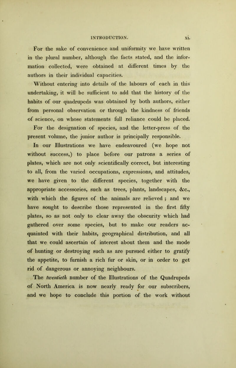 For the sake of convenience and uniformity we have written in the plural number, although the facts stated, and the infor- mation collected, were obtained at different times by the authors in their individual capacities. Without entering into details of the labours of each in this undertaking, it will be sufficient to add that the history of the habits of our quadrupeds was obtained by both authors, either from personal observation or through the kindness of friends of science, on whose statements full reliance could be placed. For the designation of species, and the letter-press of the present volume, the junior author is principally responsible. In our Illustrations we have endeavoured (we hope not without success,) to place before our patrons a series of plates, which are not only scientifically correct, but interesting to all, from the varied occupations, expressions, and attitudes, we have given to the different species, together with the appropriate accessories, such as trees, plants, landscapes, &c., with which the figures of the animals are relieved ; and we have sought to describe those represented in the first fifty plates, so as not only to clear away the obscurity which had gathered over some species, but to make our readers ac- quainted with their habits, geographical distribution, and all that we could ascertain of interest about them and the mode of hunting or destroying such as are pursued either to gratify the appetite, to furnish a rich fur or skin, or in order to get rid of dangerous or annoying neighbours. The twentieth number of the Illustrations of the Quadrupeds of North America is now nearly ready for our subscribers, and we hope to conclude this portion of the work without