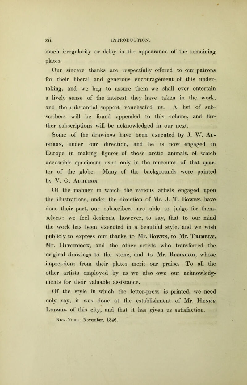 much irregularity or delay in the appearance of the remaining plates. Our sincere thanks are respectfully offered to our patrons for their liberal and generous encouragement of this under- taking, and we beg to assure them we shall ever entertain a lively sense of the interest they have taken in the work, and the substantial support vouchsafed us. A list of sub- scribers will be found appended to this volume, and far- ther subscriptions will be acknowledged in our next. Some of the drawings have been executed by J. W. Au- dubon, under our direction, and he is now engaged in Europe in making figures of those arctic animals, of which accessible specimens exist only in the museums of that quar- ter of the globe. Many of the backgrounds were painted by V. G. Audubon. Of the manner in which the various artists engaged upon the illustrations, under the direction of Mr. J. T. Bowen, have done their part, our subscribers are able to judge for them- selves : we feel desirous, however, to say, that to our mind the work has been executed in a beautiful style, and we wish publicly to express our thanks to Mr. Bowen, to Mr. Trimbly, Mr. Hitchcock, and the other artists who transferred the original drawings to the stone, and to Mr. Bisbaugh, whose impressions from their plates merit our praise. To all the other artists employed by us we also owe our acknowledg- ments for their valuable assistance. Of the style in which the letter-press is printed, we need only say, it was done at the establishment of Mr. Henry Ludwig of this city, and that it has given us satisfaction. New-York, November, 1846.