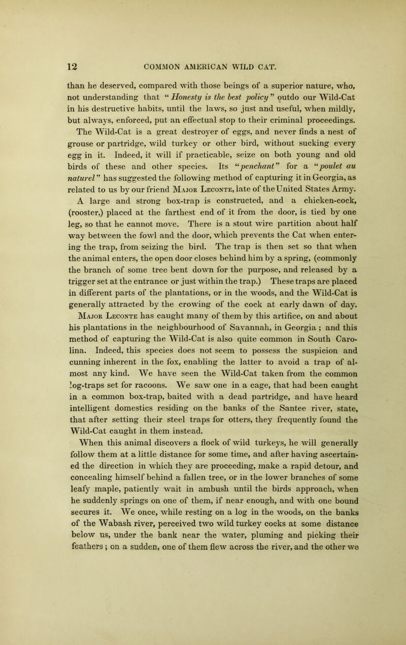 than he deserved, compared with those beings of a superior nature, who, not understanding that “ Honesty is the best policy ” outdo our Wild-Cat in his destructive habits, until the laws, so just and useful, when mildly, but always, enforced, put an effectual stop to their criminal proceedings. The Wild-Cat is a great destroyer of eggs, and never finds a nest of grouse or partridge, wild turkey or other bird, without sucking every egg in it. Indeed, it will if practicable, seize on both young and old birds of these and other species. Its “penchant” for a “poulet au naturel ” has suggested the following method of capturing it in Georgia, as related to us by our friend Major Leconte, late of the United States Army. A large and strong box-trap is constructed, and a chicken-cock, (rooster,) placed at the farthest end of it from the door, is tied by one leg, so that he cannot move. There is a stout wire partition about half way between the fowl and the door, which prevents the Cat when enter- ing the trap, from seizing the bird. The trap is then set so that when the animal enters, the open door closes behind him by a spring, (commonly the branch of some tree bent down for the purpose, and released by a trigger set at the entrance or just within the trap.) These traps are placed in different parts of the plantations, or in the woods, and the Wild-Cat is generally attracted by the crowing of the cock at early dawn of day. Major Leconte has caught many of them by this artifice, on and about his plantations in the neighbourhood of Savannah, in Georgia ; and this method of capturing the Wild-Cat is also quite common in South Caro- lina. Indeed, this species does not seem to possess the suspicion and cunning inherent in the fox, enabling the latter to avoid a trap of al- most any kind. We have seen the Wild-Cat taken from the common log-traps set for racoons. We saw one in a cage, that had been caught in a common box-trap, baited with a dead partridge, and have heard intelligent domestics residing on the banks of the Santee river, state, that after setting their steel traps for otters, they frequently found the Wild-Cat caught in them instead. When this animal discovers a flock of wild turkeys, he will generally follow them at a little distance for some time, and after having ascertain- ed the direction in which they are proceeding, make a rapid detour, and concealing himself behind a fallen tree, or in the lower branches of some leafy maple, patiently wait in ambush until the birds approach, when he suddenly springs on one of them, if near enough, and with one bound secures it. We once, while resting on a log in the woods, on the banks of the Wabash river, perceived two wild turkey cocks at some distance below us, under the bank near the water, pluming and picking their feathers; on a sudden, one of them flew across the river, and the other we