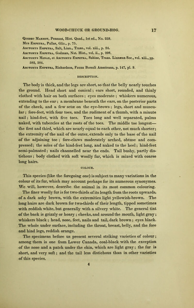 Quebec Marmot, Pennant, Hist. Quad., 1st ed., No. 259. Mus Empetra, Pallas, Glir., p. 75. Arctomys Empetra, Salt, Linn., Trans., vol. xiii., p. 24. Arctomys Empetra, Godman, Nat. Hist., vol. ii., p. 208. Arctomys Monax, et Arctomys Empetra, Sabine, Trans. Linnsean Soc., vol. xiii., pp. 582, 584. Arctomys Empetra, Richardson, Fauna Boreali Americana, p. 147, pi. 9. DESCRIPTION. The body is thick, and the legs are short, so that the belly nearly touches the ground. Head short and conical; ears short, rounded, and thinly clothed with hair on both surfaces ; eyes moderate ; whiskers numerous, extending to the ear; a membrane beneath the ears, on the posterior parts of the cheek, and a few setae on the eye-brows ; legs, short and muscu- lar ; fore-feet, with four toes, and the rudiment of a thumb, with a minute nail; hind-feet, with five toes. Toes long and well separated, palms naked, with tubercles at the roots of the toes. The middle toe longest— the first and third, which are nearly equal to each other, not much shorter; the extremity of the nail of the outer, extends only to the base of the nail of the adjoining toe ; fore-claws moderately arched, obtuse and com- pressed ; the soles of the hind-feet long, and naked to the heel; hind-feet semi-palmated; nails channelled near the ends. Tail bushy, partly dis- tichous ; body clothed with soft woolly fur, which is mixed with coarse long hairs. COLOUR. This species (like the foregoing one) is subject to many variations in the colour of its fur, which may account perhaps for its numerous synonymes. We will, however, describe the animal in its most common colouring. The finer woolly fur is for two-thirds of its length from the roots upwards, of a dark ashy brown, with the extremities light yellowish-brown. The long hairs are dark brown for two-thirds of their length, tipped sometimes with reddish white, but generally with a silvery white. The general tint of the back is grizzly or hoary ; cheeks, and around the mouth, light gray; whiskers black ; head, nose, feet, nails and tail, dark brown; eyes black. The whole under surface, including the throat, breast, belly, and the fore and hind legs, reddish orange. The specimens before us present several striking varieties of colour; among them is one from Lower Canada, coal-black with the exception of the nose and a patch under the chin, which are light gray; the fur is short, and very soft; and the tail less distichous than in other varieties of this species. 4